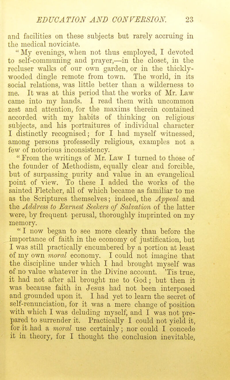 and facilities on these subjects but rarely accruing in the medical noviciate.  My evenings, when not thus employed, I devoted to self-communing and prayer,—in the closet, in the recluser walks of our own garden, or in the thickly- wooded dingle remote from town. The world, in its social relations, was little better than a wilderness to me. It was at this period that the works of Mr. Law came into my hands. I read them with uncommon zest and attention, for the maxims therein contained accorded with my habits of thinking on religious subjects, and his portraitures of individual character I distinctly recognised; for I had myself witnessed, among persons professedly religious, examples not a few of notorious inconsistency.  From the writings of Mr. Law I turned to those of the founder of Methodism, equally clear and forcible, but of surpassing purity and value in an evangelical point of view. To these I added the works of the sainted Fletcher, all of which became as familiar to me as the Scriptures themselves; indeed, the Appeal and the Address to Earnest Seekers of Salvation of the latter were, by frequent perusal, thoroughly imprinted on my memory.  I now began to see more clearly than before the importance of faith in the economy of justification, but I was still practically encumbered by a portion at least of my own moral economy. I could not imagine that the discipline under which I had brought myself was of no value whatever in the Divine account. 'Tis true, it had not after all brought me to God; but then it was because faith in Jesus had not been interposed and grounded upon it. I had yet to learn the secret of self-renunciation, for it was a mere change of position with which I was deluding myself, and I was not pre- pared to surrender it. Practically I could not yield it, for it had a moral use certainly; nor could I concede it in theory, for I thought the conclusion inevitable.