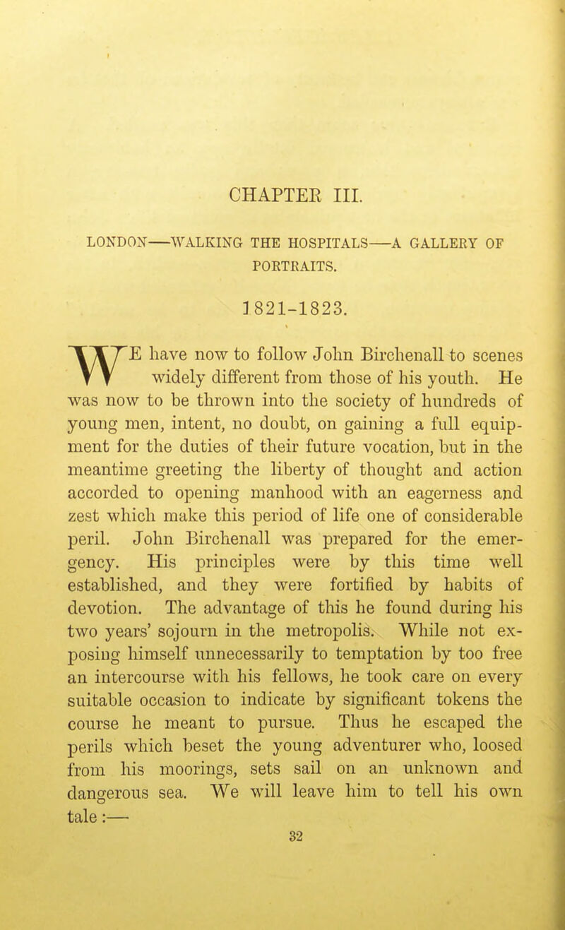 CHAPTEE III. LONDOX WALKING THE HOSPITALS A GALLERY OF PORTRAITS. 3821-1823. WE have now to follow John Birchenall to scenes widely different from those of his youth. He was now to be thrown into the society of hundreds of young men, intent, no doubt, on gaining a full equip- ment for the duties of their future vocation, but in the meantime greeting the liberty of thought and action accorded to opening manhood with an eagerness and zest which make this period of life one of considerable peril. John Birchenall was prepared for the emer- gency. His principles were by this time well established, and they were fortified by habits of devotion. The advantage of this he found during his two years' sojourn in the metropolis. While not ex- posing himself unnecessarily to temptation by too free an intercourse with his fellows, he took care on every suitable occasion to indicate by significant tokens the course he meant to pursue. Thus he escaped the perils which beset the young adventurer who, loosed from his moorings, sets sail on an unknown and dangerous sea. We will leave him to tell his own tale:—
