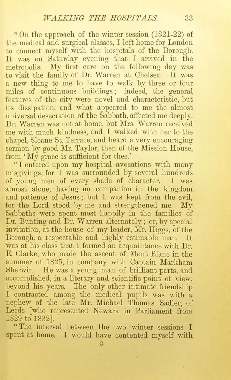  On the approach of the winter session (1821-22) of the medical and surgical classes, I left home for London to connect myself with the hospitals of the Borough. It was on Saturday evening that I arrived in the metropolis. My first care on the following day was to visit the family of Dr. Warren at Chelsea. It was a new thing to me to have to walk by three or four miles of continuous buildings; indeed, the general features of the city were novel and characteristic, but its dissipation, and what appeared to me the almost universal desecration of the Sabbath, affected me deeply. Dr. Warren was not at home, but Mrs. Warren received me with much kindness, and I walked with her to the chapel, Sloane St. Terrace, and heard a very encouraging sermon by good Mr. Taylor, then of the Mission House, from ' My grace is sufficient for thee.'  I entered upon my hospital avocations with many misgivings, for I was surrounded by several hundreds of young men of every shade of character. I was almost alone, having no companion in the kingdom and patience of Jesus; but I was kept from the evil, for the Lord stood by me and strengthened me. My Sabbaths were spent most happily in the families of Dr. Bunting and Dr. Warren alternately ; or, by special invitation, at the house of my leader, Mr. Higgs, of the Borough, a respectable and highly estimable man. It was at his class that I formed an acquaintance with Dr. E. Clarke, who made the ascent of Mont Blanc in the summer of 1825, in company with Captain Markham Sherwin. He was a young man of brilliant parts, and accomplished, in a literary and scientific point of view, beyond his years. The only other intimate friendship I contracted among the medical pupils was with a nephew of the late Mr. Michael Thomas Sadler, of Leeds [who represented Newark in Parliament from 1829 to 1832]. The interval between the two winter sessions I spent at home. I would have contented myself with c