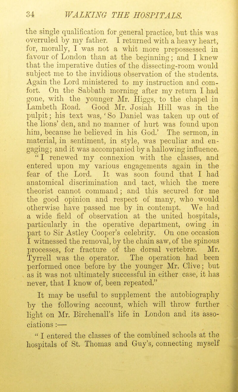 the single qualification for general practice, but this ^vas overruled by my father. I returned with a heavy heart, for, morally, I was not a whit more prepossessed in favour of London than at the beginning; and I knew that the imperative duties of the dissecting-room would subject me to the invidious observation of the students. Again the Lord ministered to my instruction and com- fort. On the Sabbath morning after my return I had gone, with the younger Mr. Higgs, to the chapel in Lambeth Eoad. Good Mr. Josiah Hill was in the pulpit; his text was, ' So Daniel was taken up out of the lions' den, and no manner of hurt was found upon him, because he believed in his God.' The sermon, in material, in sentiment, in style, was peculiar and en- gaging ; and it was accompanied by a hallowing influence. I renewed my connexion with the classes, and entered upon my various engagements again in the fear of the Lord. It w^as soon found that I had anatomical discrimination and tact, which the mere theorist cannot command; and this secured for me the good opinion and respect of many, who would otherwise have passed me by in contempt. We had a wide field of observation at the united hospitals, particularly in the operative department, owing in part to Sir Astley Cooper's celebrity. On one occasion I witnessed the removal, by the chain saw, of the spinous processes, for fracture of the dorsal vertebrae. Mr. Tyrrell was the operator. The operation had been performed once before by the younger Mr. Olive; but as it was not ultimately successful in either case, it has never, that I know of, been repeated. It may be useful to supplement the autobiography by the following account, which will throw further lisht on Mr. Birchenall's life in London and its asso- ciations:—  I entered the classes of the combined schools at the hospitals of St. Thomas and Guy's, connecting myself
