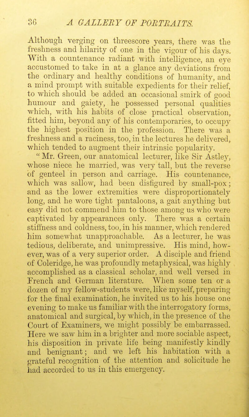 Although verging on threescore years, there was the freshness and hilarity of one in the vigour of his days. With a countenance radiant with intelligence, an eye accustomed to take in at a glance any deviations from the ordinary and healthy conditions of humanity, and a mind prompt with suitable expedients for their relief, to which should be added an occasional smirk of good humour and gaiety, he possessed personal qualities which, with his habits of close practical observation, fitted him, beyond any of his contemporaries, to occupy the highest position in the profession. There was a freshness and a raciness, too, in the lectures he delivered, which tended to augment their intrinsic popularity.  Mr. Green, our anatomical lecturer, like Sir Astley, whose niece he married, was very tall, but the reverse of genteel in person and carriage. His countenance, which was sallow, had been disfigured by small-pox; and as the lower extremities were disproportionately long, and he wore tight pantaloons, a gait anything but easy did not commend him to those among us who were captivated by appearances only. There was a certain stiflhess and coldness, too, in his manner, which rendered him somewhat unapproachable. As a lecturer, he was tedious, deliberate, and unimpressive. His mind, how- ever, was of a very superior order, A disciple and friend of Coleridge, he was profoundly metaphysical, was highly accomplished as a classical scholar, and well versed in Trench and German literature. When some ten or a dozen of my fellow-students were, like myself, preparing for the final examination, he invited us to his house one evening to make us familiar with the interrogatory forms, anatomical and surgical, by which, in the presence of the Court of Examiners, we might possibly be embarrassed. Here we saw him in a brighter and more sociable aspect, his disposition in private life being manifestly kindly and benignant; and we left his habitation with a grateful recognition of the attention and solicitude he had accorded to us in this emergency.
