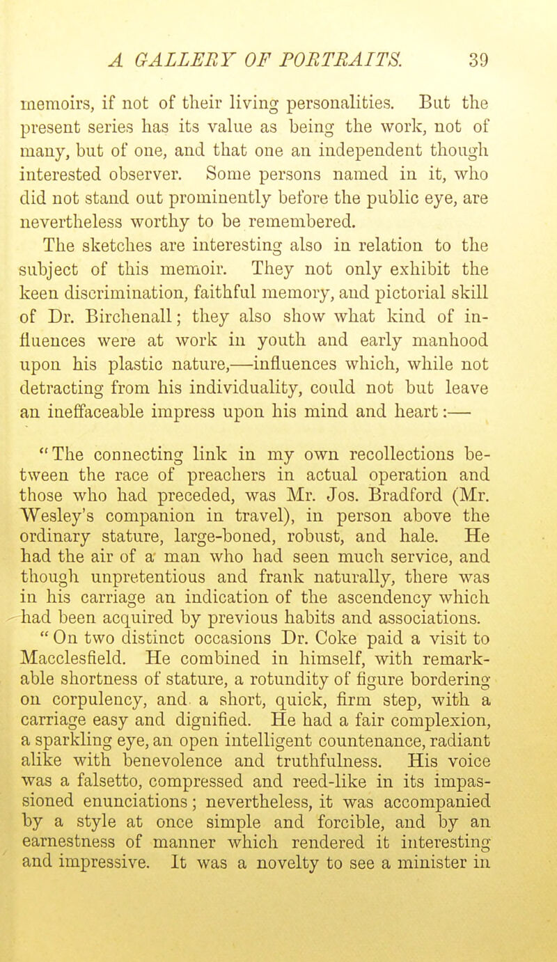 memoirs, if not of their living personalities. But the present series has its value as being the work, not of many, but of one, and that one an independent though interested observer. Some persons named in it, who did not stand out prominently before the public eye, are nevertheless worthy to be remembered. The sketches are interesting also in relation to the subject of this memoir. They not only exhibit the keen discrimination, faithful memory, and pictorial skill of Dr. Birchenall; they also show what kind of in- fluences were at work in youth and early manhood upon his plastic nature,—influences which, while not detracting from his individuality, could not but leave an iaeffaceable impress upon his mind and heart:— The connecting link in my own recollections be- tween the race of preachers in actual operation and those who had preceded, was Mr. Jos. Bradford (Mr. Wesley's companion in travel), in person above the ordinary stature, large-boned, robust, and hale. He had the air of a man who had seen much service, and though unpretentious and frank naturally, there was in his carriage an indication of the ascendency which 'had been acquired by previous habits and associations.  On two distinct occasions Dr. Coke paid a visit to Macclesfield. He combined in himself, with remark- able shortness of stature, a rotundity of figure bordering on corpulency, and a short, quick, firm step, with a carriage easy and dignified. He had a fair complexion, a sparkling eye, an open intelligent countenance, radiant alike with benevolence and truthfulness. His voice was a falsetto, compressed and reed-like in its impas- sioned enunciations; nevertheless, it was accompanied by a style at once simple and forcible, and by an earnestness of manner which rendered it interesting and impressive. It was a novelty to see a minister in