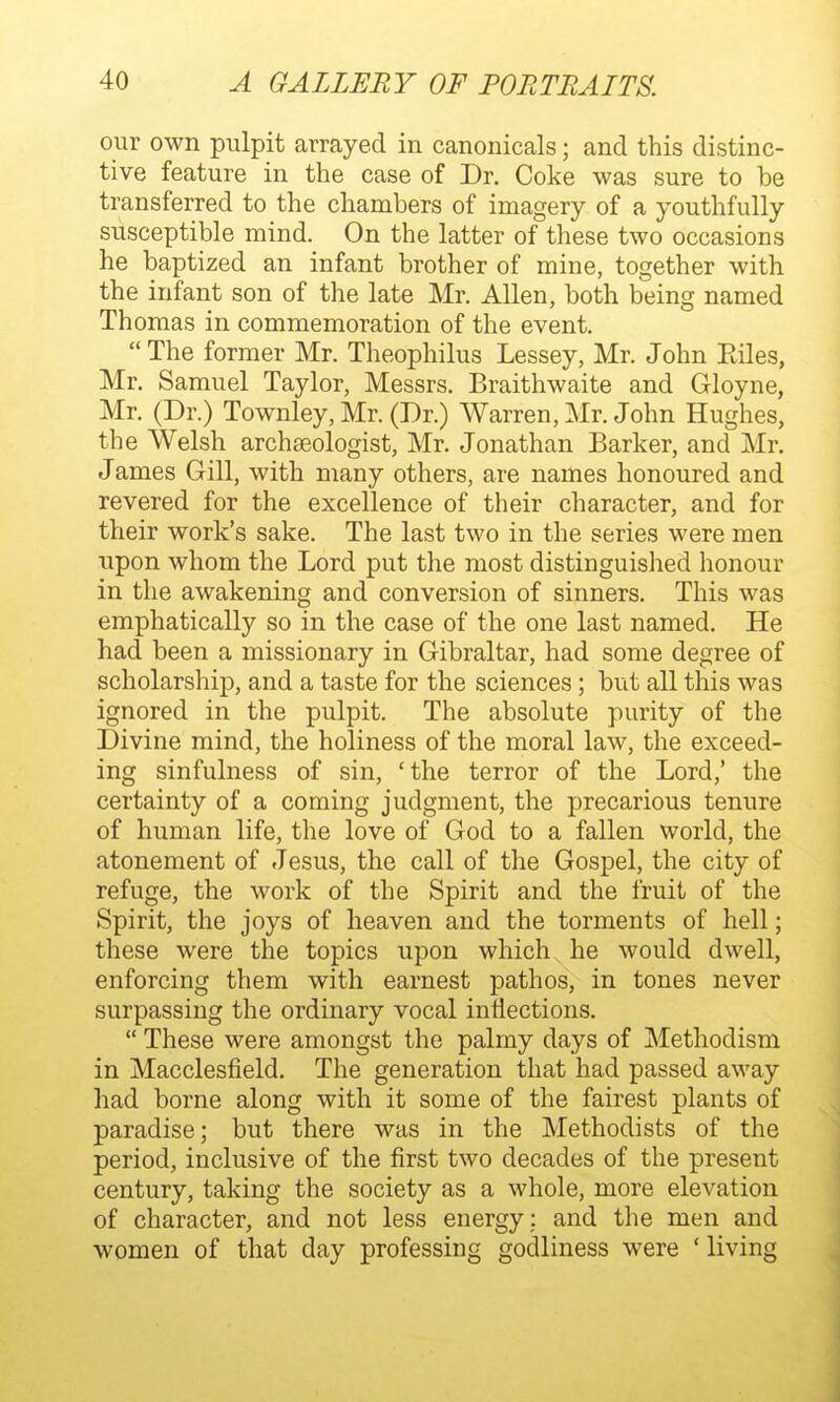 our own pulpit arrayed in canonicals; and this distinc- tive feature in the case of Dr. Coke was sure to be transferred to the chambers of imagery of a youthfully susceptible mind. On the latter of these two occasions he baptized an infant brother of mine, together with the infant son of the late Mr. Allen, both being named Thomas in commemoration of the event.  The former Mr. Theophilus Lessey, Mr. John Eiles, Mr. Samuel Taylor, Messrs. Braithwaite and Gloyne, Mr. (Dr.) Townley, Mr. (Dr.) Warren, Mr. John Hughes, the Welsh archaeologist, Mr. Jonathan Barker, and Mr. James Gill, with many others, are names honoured and revered for the excellence of their character, and for their work's sake. The last two in the series were men upon whom the Lord put the most distinguished honour in the awakening and conversion of sinners. This was emphatically so in the case of the one last named. He had been a missionary in Gibraltar, had some degree of scholarship, and a taste for the sciences; but all this was ignored in the pulpit. The absolute purity of the Divine mind, the holiness of the moral law, the exceed- ing sinfulness of sin, 'the terror of the Lord,' the certainty of a coming judgment, the precarious tenure of human life, the love of God to a fallen world, the atonement of Jesus, the call of the Gospel, the city of refuge, the work of the Spirit and the fruit of the Spirit, the joys of heaven and the torments of hell; these were the topics upon which he would dwell, enforcing them with earnest pathos, in tones never surpassing the ordinary vocal inflections.  These were amongst the palmy days of Methodism in Macclesfield. The generation that had passed away had borne along with it some of the fairest plants of paradise; but there was in the Methodists of the period, inclusive of the first two decades of the present century, taking the society as a whole, more elevation of character, and not less energy: and the men and women of that day professing godliness were ' living