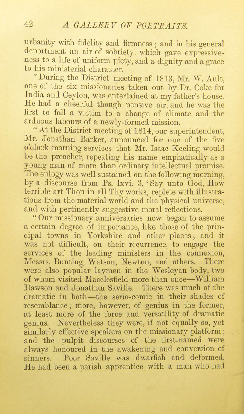 urbanity with fidelity and firmness ; and in his general deportment an air of sobriety, which gave expressive- ness to a life of uniform piety, and a dignity and a grace to his ministerial character. During the District meeting of 1813, Mr. W. Ault, one of the six missionaries taken out by Dr. Coke for India and Ceylon, was entertained at my father's house. He had a cheerful though pensive air, and he was the first to fall a victim to a change of climate and the arduous labours of a newly-formed mission.  At the District meeting of 1814, our superintendent, Mr. Jonathan Barker, announced for one of the five o'clock morning services that Mr. Isaac Keeling would be the preacher, repeating his name emphatically as a young man of more than ordinary intellectual promise. The eulogy was well sustained on the following morning, by a discourse from Ps. Ixvi. 3, ' Say unto God, How terrible art Thou in all Thy works,' replete with illustra- tions from the material world and the physical universe, and with pertinently suggestive moral reflections.  Our missionary anniversaries now began to assume a certain degree of importance, like those of the prin- cipal towns in Yorkshire and other places; and it was not difficult, on their recurrence, to engage the services of the leading ministers in the connexion, Messrs. Bunting, Watson, Newton, and others. There were also popular laymen in the Wesleyan body, two of whom visited Macclesfield more than once—William Dawson and Jonathan Saville. There was much of the dramatic in both—the serio-comic in their shades of resemblance; more, however, of genius in the former, at least more of the force and versatility of dramatic genius. Nevertheless they were, if not equally so, yet similarly effective speakers on the missionary platform ; and the pulpit discourses of the first-named were always honoured in the awakening and conversion of sinners. Poor Saville was dwarfish arid deformed. He had been a parish apprentice with a man who had