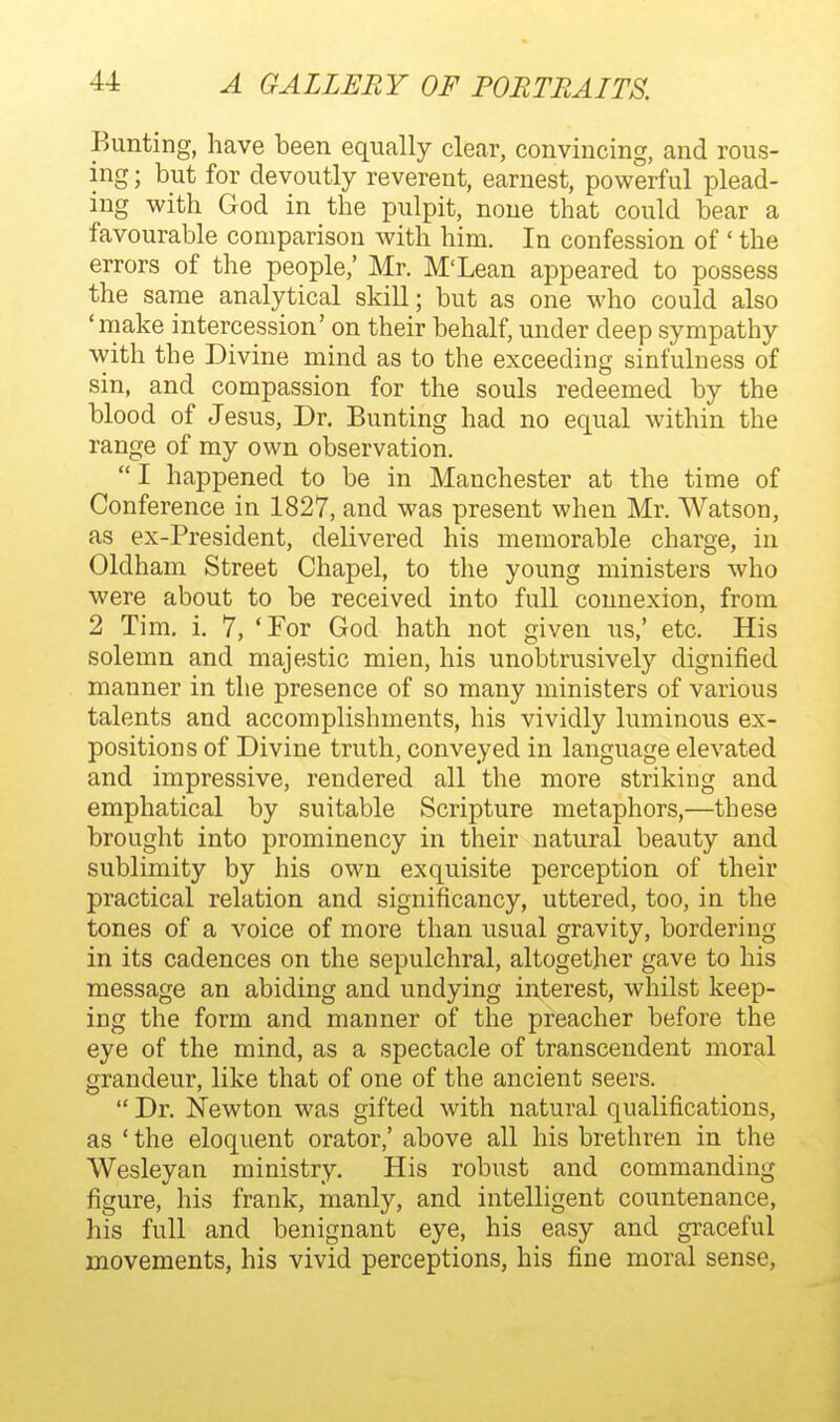Bunting, have been equally clear, convincing, and rous- ing ; but for devoutly reverent, earnest, powerful plead- ing with God in the pulpit, none that could bear a favourable comparison Avith him. In confession of ' the errors of the people,' Mr. M'Lean appeared to possess the same analytical skill; but as one who could also 'make intercession' on their behalf, under deep sympathy with the Divine mind as to the exceeding sinfulness of sin, and compassion for the souls redeemed by the blood of Jesus, Dr. Bunting had no equal within the range of my own observation. I happened to be in Manchester at the time of Conference in 1827, and was present when Mr. Watson, as ex-President, delivered his memorable charge, in Oldham Street Chapel, to the young ministers who were about to be received into full connexion, from 2 Tim. i. 7, Tor God hath not given us,' etc. His solemn and majestic mien, his unobtrusively dignified manner in the presence of so many ministers of various talents and accomplishments, his vividly luminous ex- positions of Divine truth, conveyed in language elevated and impressive, rendered all the more striking and emphatical by suitable Scripture metaphors,—these brought into prominency in their natural beauty and sublimity by his own exquisite perception of their practical relation and significancy, uttered, too, in the tones of a voice of more than usual gravity, bordering in its cadences on the sepulchral, altogether gave to his message an abiding and undying interest, whilst keep- ing the form and manner of the preacher before the eye of the mind, as a spectacle of transcendent moral grandeur, like that of one of the ancient seers.  Dr. Newton was gifted with natural qualifications, as ' the eloquent orator,' above all his brethren in the Wesleyan ministry. His robust and commanding figure, his frank, manly, and intelligent countenance, his full and benignant eye, his easy and graceful movements, his vivid perceptions, his fine moral sense,