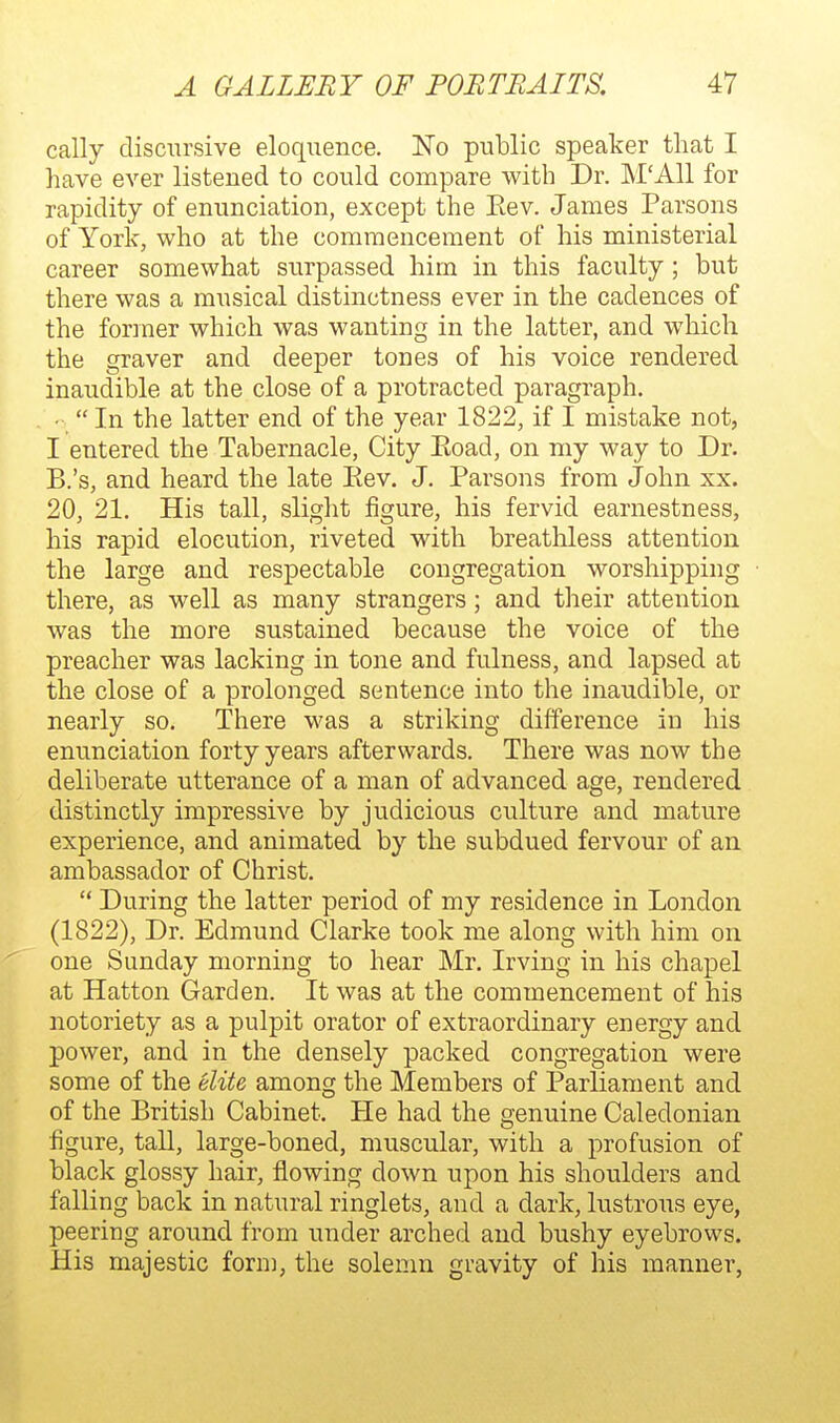 cally discursive eloquence. No public speaker that I have ever listened to could compare with Dr. M'All for rapidity of enunciation, except the Eev. James Parsons of York, who at the commencement of his ministerial career somewhat surpassed him in this faculty; but there was a musical distinctness ever in the cadences of the former which was wanting in the latter, and which the graver and deeper tones of his voice rendered inaudible at the close of a protracted paragraph. •  In the latter end of the year 1822, if I mistake not, I entered the Tabernacle, City Eoad, on my way to Dr. B.'s, and heard the late Eev. J. Parsons from John xx. 20, 21. His tall, slight figure, his fervid earnestness, his rapid elocution, riveted with breathless attention the large and respectable congregation worshipping there, as well as many strangers; and their attention was the more sustained because the voice of the preacher was lacking in tone and fulness, and lapsed at the close of a prolonged sentence into the inaudible, or nearly so. There was a striking difference in his enunciation forty years afterwards. There was now the deliberate utterance of a man of advanced age, rendered distinctly impressive by judicious culture and mature experience, and animated by the subdued fervour of an ambassador of Christ.  During the latter period of my residence in London (1822), Dr. Edmund Clarke took me along with him on one Sunday morning to hear Mr. Irving in his chapel at Hatton Garden. It was at the commencement of his notoriety as a pulpit orator of extraordinary energy and power, and in the densely packed congregation were some of the elite among the Members of Parliament and of the British Cabinet. He had the genuine Caledonian figure, tall, large-boned, muscular, with a profusion of black glossy hair, flowing down upon his shoulders and falling back in natural ringlets, and a dark, lustrous eye, peering around from under arched and bushy eyebrows. His majestic form, the solenm gravity of his manner,