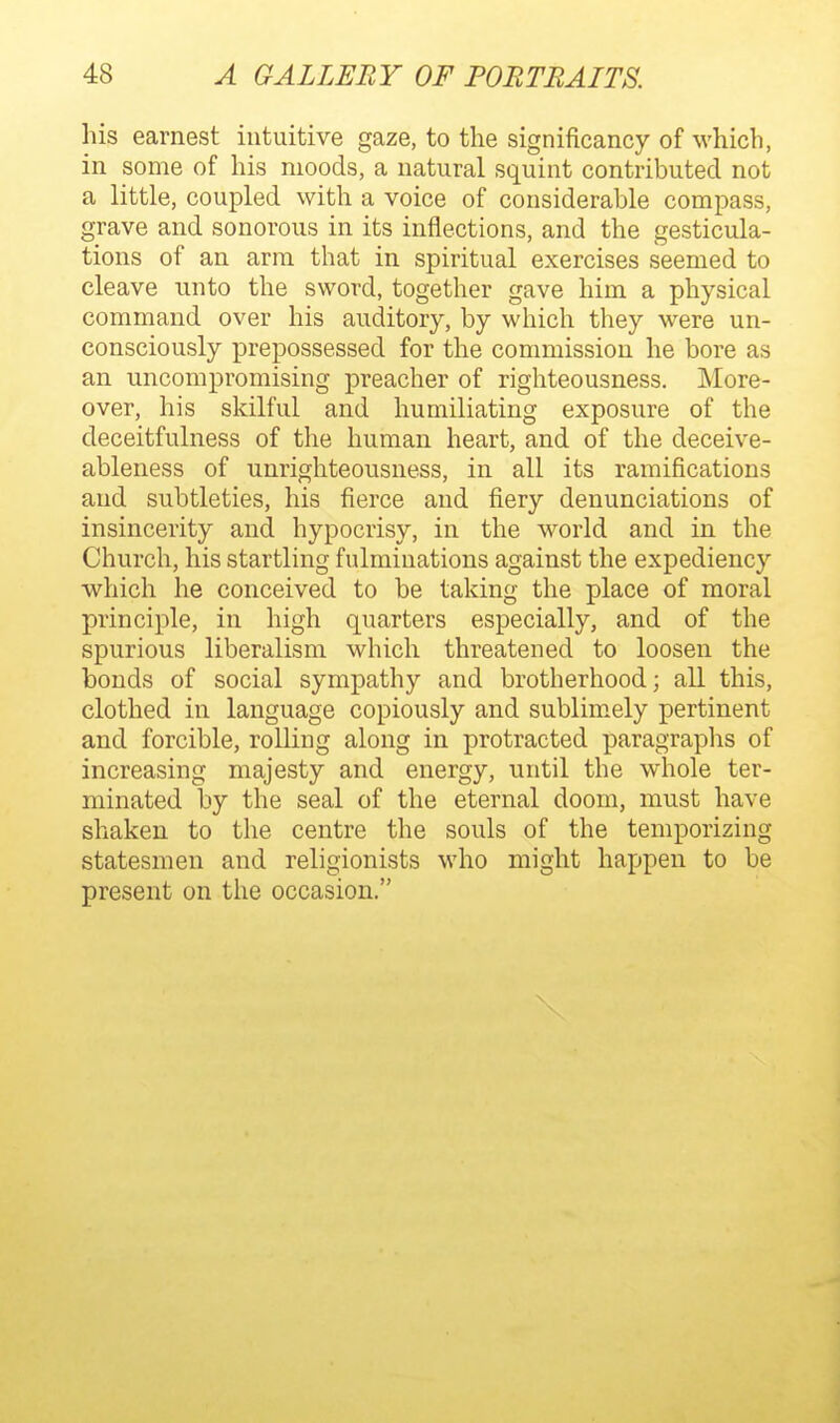 his earnest intuitive gaze, to the significancy of which, in some of his moods, a natural squint contributed not a little, coupled with a voice of considerable compass, grave and sonorous in its inflections, and the gesticula- tions of an arm that in spiritual exercises seemed to cleave unto the sword, together gave him a physical command over his auditory, by which they were un- consciously prepossessed for the commission he bore as an uncompromising preacher of righteousness. More- over, his skilful and humiliating exposure of the deceitfulness of the human heart, and of the deceive- ableness of unrighteousness, in all its ramifications and subtleties, his fierce and fiery denunciations of insincerity and hypocrisy, in the world and in the Church, his startling fulmiuations against the expediency which he conceived to be taking the place of moral principle, in high quarters especially, and of the spurious liberalism which threatened to loosen the bonds of social sympathy and brotherhood; all this, clothed in language copiously and sublimely pertinent and forcible, rolKng along in protracted paragraphs of increasing majesty and energy, until the whole ter- minated by the seal of the eternal doom, must have shaken to the centre the souls of the temporizing statesmen and religionists who might happen to be present on the occasion.
