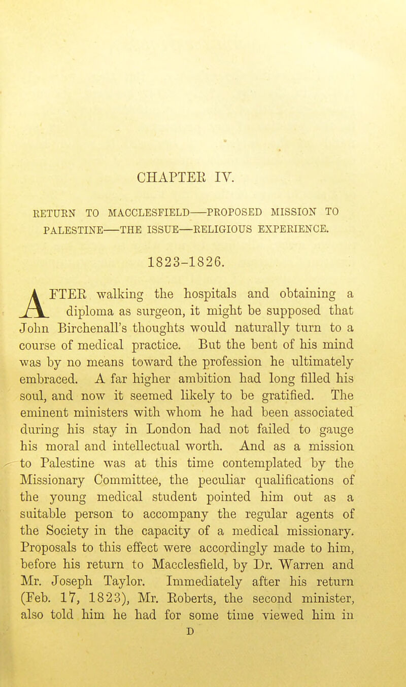 CHAPTEE IV. RETURN TO MACCLESFIELD PROPOSED MISSION TO PALESTINE THE ISSUE—RELIGIOUS EXPERIENCE. rXEK walking the hospitals and obtaining a rx diploma as surgeon, it might be supposed that John Birchenall's thoughts would naturally turn to a course of medical practice. But the bent of his mind was by no means toward the profession he ultimately embraced. A far higher ambition had long filled his soul, and now it seemed likely to be gratified. The eminent ministers with whom he had been associated during his stay in London had not failed to gauge his moral and intellectual worth. And as a mission to Palestine was at this time contemplated by the Missionary Committee, the peculiar qualifications of the young medical student pointed him out as a suitable person to accompany the regular agents of the Society in the capacity of a medical missionary. Proposals to this effect were accordingly made to him, before his return to Macclesfield, by Dr. Warren and Mr. Joseph Taylor. Immediately after his return (Feb. 17, 1823), Mr. Eoberts, the second minister, also told him he had for some time viewed him in 1823-1826. D