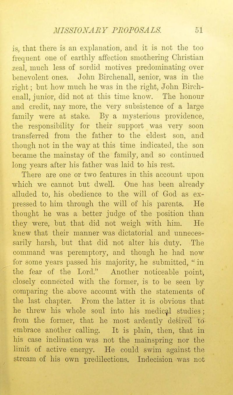is, that there is an explanation, and it is not the too frequent one of earthly affection smothering Christian zeal, much less of sordid motives predominating over benevolent ones. John Birchenall, senior, was in the ri^ht; but how much he was in the right, John Birch- enall, junior, did not at this time know. The honour and credit, nay more, the very subsistence of a large family were at stake. By a mysterious providence, the responsibility for their support was very soon transferred from the father to the eldest son, and though not in the way at this time indicated, the son became the mainstay of the family, and so continued long years after his father was laid to his rest. There are one or two features in this account upon which we cannot but dwell. One has been already alluded to, his obedience to the will of God as ex- pressed to him through the will of his parents. He thought he was a better judge of the position than they were, but that did not weigh with him. He knew that their manner was dictatorial and unneces- sarily harsh, but that did not alter his duty. The command was peremptory, and though he had now for some years passed his majority, he submitted,  in the fear of the Lord. Another noticeable point, closely connected with the former, is to be seen by comparing the above account with the statements of the last chapter. From the latter it is obvious that he threw his whole soul into his medical studies; from the former, that he most ardently defeired to embrace another calling. It is plain, then, that in his case inclination was not the mainspring nor the limit of active energy. He could swim against the stream of his own predilections. Indecision was not