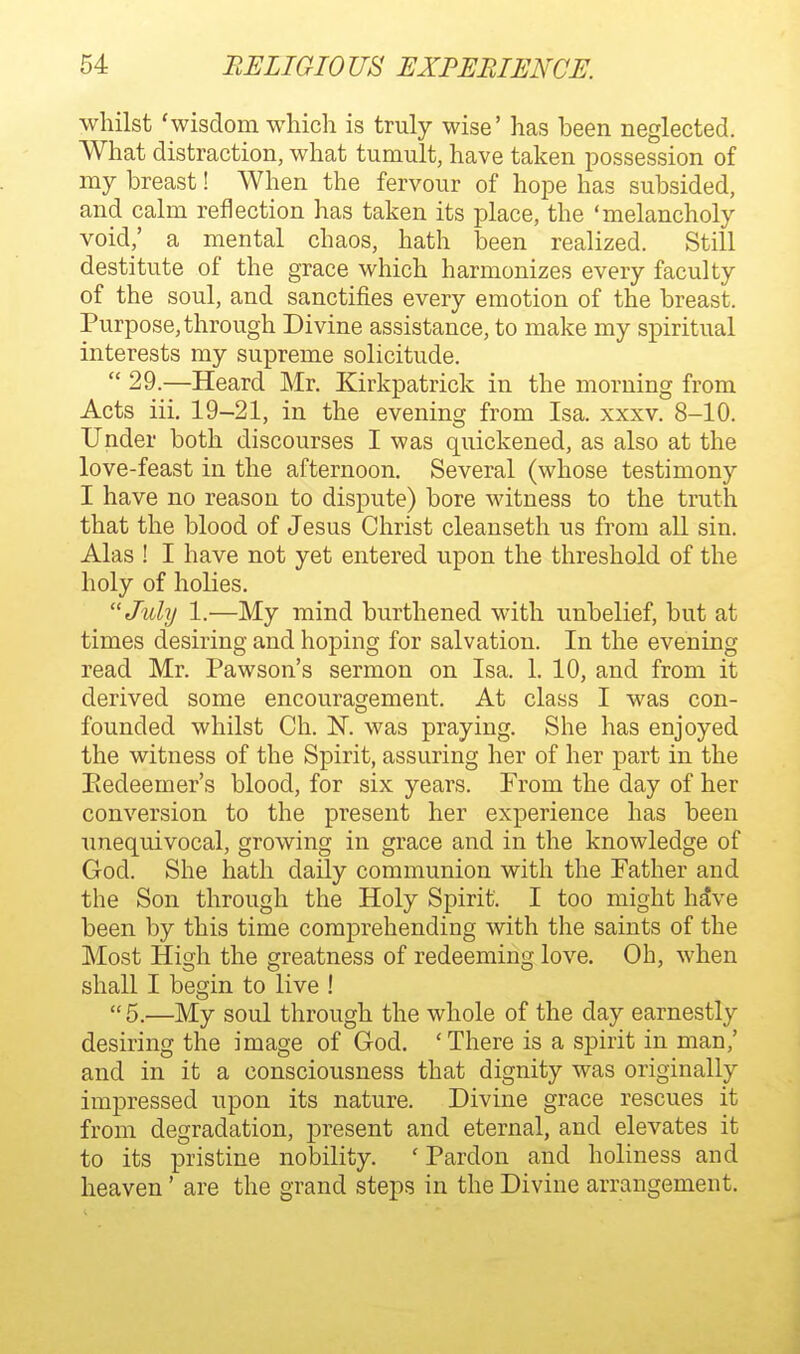 whilst 'wisdom which is truly wise' has been neglected. What distraction, what tumult, have taken possession of my breast! When the fervour of hope has subsided, and calm reflection has taken its place, the 'melancholy void,' a mental chaos, hath been realized. Still destitute of the grace which harmonizes every faculty of the soul, and sanctifies every emotion of the breast. Purpose, through Divine assistance, to make my spiritual interests my supreme solicitude.  29.—Heard Mr. Kirkpatrick in the morning from Acts iii, 19-21, in the evening from Isa. xxxv. 8-10. Under both discourses I was quickened, as also at the love-feast in the afternoon. Several (whose testimony I have no reason to dispute) bore witness to the truth that the blood of Jesus Christ cleanseth us from all sin. Alas ! I have not yet entered upon the threshold of the holy of holies. July 1.—My mind burthened with unbelief, but at times desiring and hoping for salvation. In the evening read Mr. Pawson's sermon on Isa. 1. 10, and from it derived some encouragement. At class I was con- founded whilst Ch. N. was praying. She has enjoyed the witness of the Spirit, assuring her of her part in the Eedeemer's blood, for six years. From the day of her conversion to the present her experience has been unequivocal, growing in grace and in the knowledge of God. She hath daily communion with the Pather and the Son through the Holy Spirit. I too might h^ve been by this time comprehending with the saints of the Most High the greatness of redeeming love. Oh, when shall I begin to live ! 5.—My soul through the whole of the day earnestly desiring the image of God. 'There is a spirit in man,' and in it a consciousness that dignity was originally impressed upon its nature. Divine grace rescues it from degradation, present and eternal, and elevates it to its pristine nobility. ' Pardon and holiness and heaven' are the grand steps in the Divine arrangement.