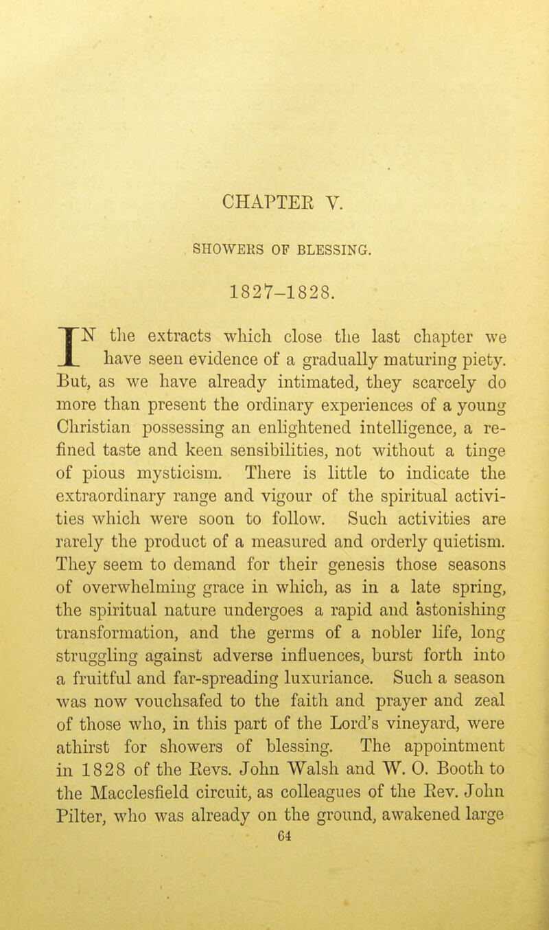 CHAPTER V. SHOWERS OF BLESSING. 1827-1828. IN the extracts which close the last chapter we have seen evidence of a gradually maturing piety. But, as we have already intimated, they scarcely do more than present the ordinary experiences of a young Christian possessing an enlightened intelligence, a re- fined taste and keen sensibilities, not without a tinge of pious mysticism. There is little to indicate the extraordinary range and vigour of the spiritual activi- ties which were soon to follow. Such activities are rarely the product of a measured and orderly quietism. They seem to demand for their genesis those seasons of overwhelming grace in which, as in a late spring, the spiritual nature undergoes a rapid and astonishing transformation, and the germs of a nobler life, long struggling against adverse influences, burst forth into a fruitful and far-spreading luxuriance. Such a season was now vouchsafed to the faith and prayer and zeal of those who, in this part of the Lord's vineyard, were athirst for showers of blessing. The appointment in 1828 of the Revs. John Walsh and W. 0. Booth to the Macclesfield circuit, as colleagues of the Rev. John Filter, who was already on the ground, awakened large