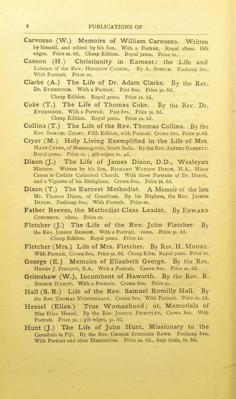 Carvosso (W.) Memoirs of William Carvosso. Written by himself, and edited by his Son. With a Portrait. Royal i8mo. Gilt edges. Price 2S. 6d. Cheap Edition. Royal ssmo. Price is. Casson (H.) Christianity in Earnest: the Life and Labours of the Rev. Hodgson Casson, By A. Steele. Foolscap 8to. With Portrait. Price 2S. Clarke (A.) The Life of Dr. Adam Clarke. By the Rev. Dr. Etheridge. With a Portrait. Post 8vo. Price 3s. 6d. Cheap Edition. Royal 32mo. Price is. fid. Coke (T.) The Life of Thomas Coke. By the Rev, Dr. Etheridge. With a Portrait. Post 8vo. Price 3s. fid. Cheap Edition. Royal 32mo. Price is. fid. Collins (T.) The Life of the Rev. Thomas Collins. By the Rev. Samuel Coley. Fifth Edition, with Portrait. Crown 8vo. Price 3s.6d. Cryer (M.) Holy Living Exemplified in the Life of Mrs. Mary Cryer, of Manaargoody, South India. By the Rev. Alfred Barrett. Royal 32mo. Price is. ; gilt-edges is. 4d. Dixon (J.) The Life of James Dixon, D.D., Wesleyan Minister. Written by his Son, Richard Watson Dixon, M.A., Minor Canon in Carlisle Cathedral Church. With three Portraits of Dr. Dixon, and a Vignette of his Birthplace. Crown 8vo. Price 7s. fid. Dixon (T.) The Earnest Methodist. A Memoir of the late Mr. Thomas Dixon, of Grantham. By his Nephew, the Rev. Joseph Dixon, Foolscap 8vo. With Portrait. Price 2s. Father Reeves, the Methodist Class Leader, By Edward Corderoy. i8mo. Price is. Fletcher (J.) The Life of the Rev. John Fletcher. By the Rev. Joseph Bensoit. With a Portrait. i2mo. Price 3s. fid. Cheap Edition. Royal 32mo. Price is. Fletcher (Mrs.) Life of Mrs. Fletcher, By Rev. H. Moore. With Portrait. Crown 8vo. Price 3s. fid. Cheap Edtn. Royal 32mo. Price is. George (E.) Memoirs of Elizabeth George. By the Rev. Henry J. Piggott, B.A. With a Portrait. Crown 8vo. Price 2s. fid. Grimshaw (W.), Incumbent of Haworth, By the Rev. R. Spence Hardy. With a Portrait. Crown 8vo. Price 3s. Hall (S. R.) Life of the Rev. Samuel Romilly Hall. By the Rev. Thomas Nightingale. Crown 8vo. With Portrait. Price 2s. fid. Hessel (Eliza.) True Womanhood; or, Memorials of Miss Eliza Hessel. By the Rev. Joshua Priestley, Crown Svo. With Portrait. Price 3s. ; gilt edges, 35. fid. Hunt (J.) Tlie Life of John Hunt, Missionary to the Cannibals in Fiji. By the Rev. George Stringer Rowe. Foolscap Svo. With Portrait and other Illustrations. Price 2S. fid., limp cloth, is. fid.