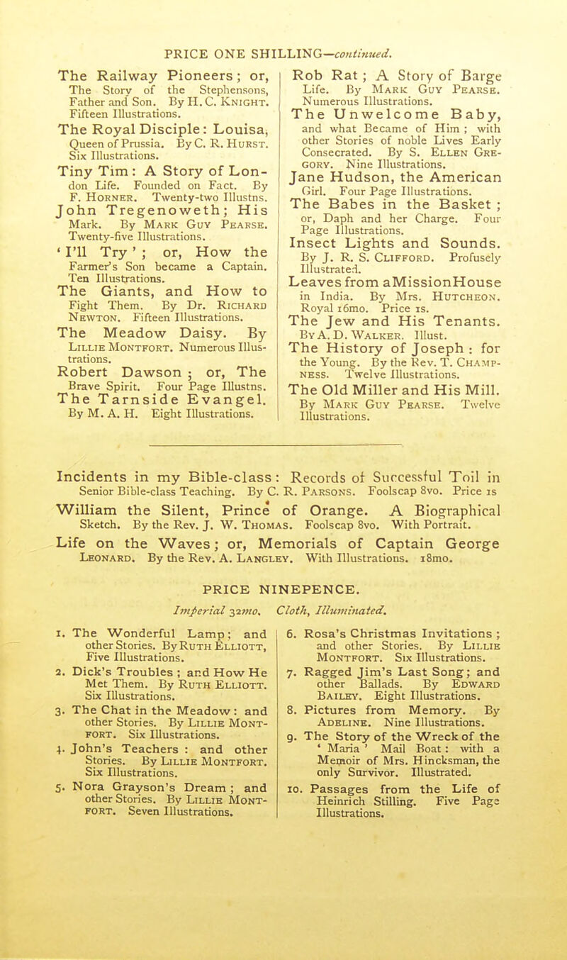 PRICE ONE SHILLING—<:<7«//«?W. The Railway Pioneers; or, The Story of the Stephensons, Father and Son. By H. C. Knight. Fifteen Illustrations. The Royal Disciple: Louisa^ Queen of Prussia. By C. R. Hurst. Six Illustrations. Tiny Tim : A Story of Lon- don Life. Founded on Fact. By F. Horner. Twenty-two Illustns. John Tregenoweth; His Mark. By Mark Guy Pearsk. Twenty-five Illustrations, ' I'll Try ' ; or, How the Farmer's Son became a Captain. Ten Illustrations. The Giants, and How to Fight Them. By Dr. Richard Newton. Fifteen Illustrations. The Meadow Daisy. By LiLLiE Montfort. Numerous Illus- trations. Robert Dawson ; or. The Brave Spirit. Four Page Illustns. The Tarnside Evangel. By M. A. H. Eight Illustrations. Rob Rat; A Story of Barge Life. By Mark Guy Pearse. Numerous Illustrations. The Unwelcome Baby, and what Became of Him ; with other Stories of noble Lives Early Consecrated. By S. Ellen Gre- gory. Nine Illustrations. Jane Hudson, the American Girl. Four Page Illustrations. The Babes in the Basket ; or, Daph and her Charge. Four Page Illustrations. Insect Lights and Sounds. By J. R. S. Clifford. Profusely Illustrated. Leaves from aMissionHouse in India. By Mrs. Hutcheon. Royal i6mo. Price is. The Jew and His Tenants. ByA.D. Walker. Illust. The History of Joseph : for the Young. By the Kev. T. Champ- NESS. Twelve Illustrations. The Old Miller and His Mill. By Mark Guy Pkarse. Twelve Illustrations. Incidents in my Bible-class: Records of Successful Toil in Senior Bible-class Teaching. By C. R. Parsons. Foolscap 8vo. Price is William the Silent, Prince of Orange. A Biographical Sketch. By the Rev. J. W. Thomas. Foolscap 8vo. With Portrait. Life on the Waves; or, Memorials of Captain George Leonard. By the Rev. A. Langley. With Illustrations. iSmo. PRICE NINEPENCE. httperial -^imo. Cloth, Illuminated. 1. The Wonderful Lamp; and other Stories. By Ruth Elliott, Five Illustrations. 2. Dick's Troubles ; and How He Met Them. By Ruth Elliott. Six Illustrations. 3. The Chat in the Meadow: and other Stories. By Lillie Mont- fort. Six Illustrations. 4. John's Teachers : and other Stories. By Lillie Montfort. Six Illustrations. 5. Nora Grayson's Dream ; and other Stories. By Lillie Mont- fort. Seven Illustrations. 6. Rosa's Christmas Invitations ; and other Stories. By Lillie Montfort. Six Illustrations. 7. Ragged Jim's Last Song; and other Ballads. By Edward Bailey. Eight Illustrations. 8. Pictures from Memory. By Adeline. Nine Illustrations, g. The Story of the Wreck of the ' Maria ' Mail Boat: with a Memoir of Mrs. Hincksman, the only Survivor. Illustrated. 10. Passages from the Life of Heinrich Stilling. Five Page Illustrations.