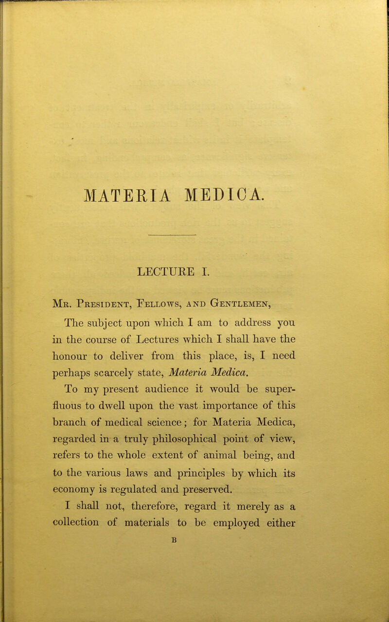 MATERIA MEDIOA. LECTUEE I. Mr. President, Eellows, and Gentlemen, The subject upon which. I am to address you in the course of Lectures which I shall have the honour to deliver from this place, is, I need perhaps scarcely state, Materia Medica. To my present audience it would be super- fluous to dwell upon the vast importance of this branch of medical science; for Materia Medica, regarded in a truly philosophical point of view, refers to the whole extent of animal being, and to the various laws and principles by which its economy is regulated and preserved. I shall not, therefore, regard it merely as a collection of materials to be employed either B