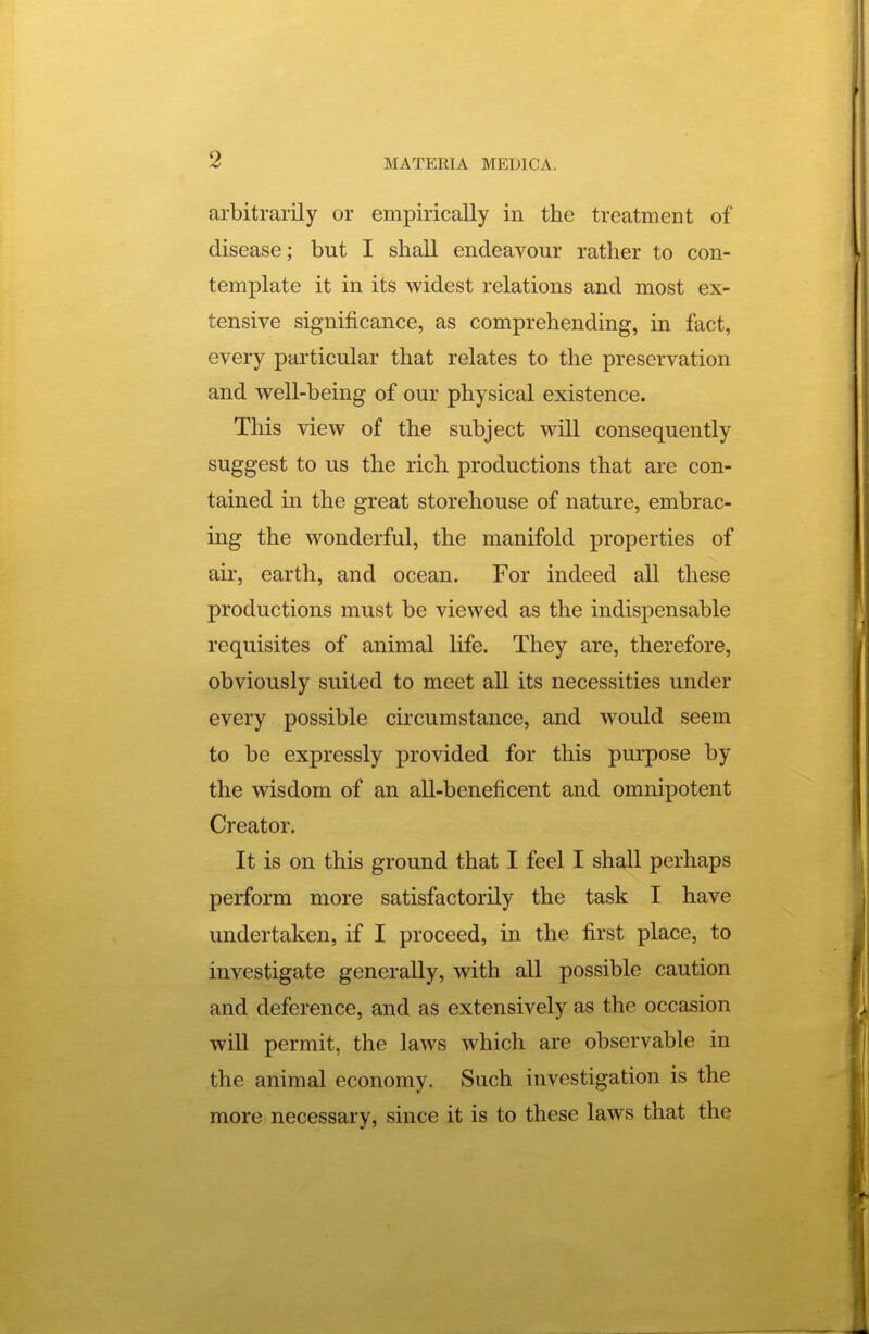 arbitrarily or empirically in the treatment of disease; but I shall endeavour rather to con- template it in its widest relations and most ex- tensive significance, as comprehending, in fact, every particular that relates to the preservation and well-being of our physical existence. This view of the subject will consequently suggest to us the rich productions that are con- tained in the great storehouse of nature, embrac- ing the wonderful, the manifold properties of air, earth, and ocean. For indeed all these productions must be viewed as the indispensable requisites of animal life. They are, therefore, obviously suited to meet all its necessities under every possible circumstance, and would seem to be expressly provided for this purpose by the wisdom of an all-beneficent and omnixDotent Creator. It is on this ground that I feel I shall perhaps perform more satisfactorily the task I have undertaken, if I proceed, in the first place, to investigate generally, with all possible caution and deference, and as extensively as the occasion will permit, the laws which are observable in the animal economy. Such investigation is the more necessary, since it is to these laws that the