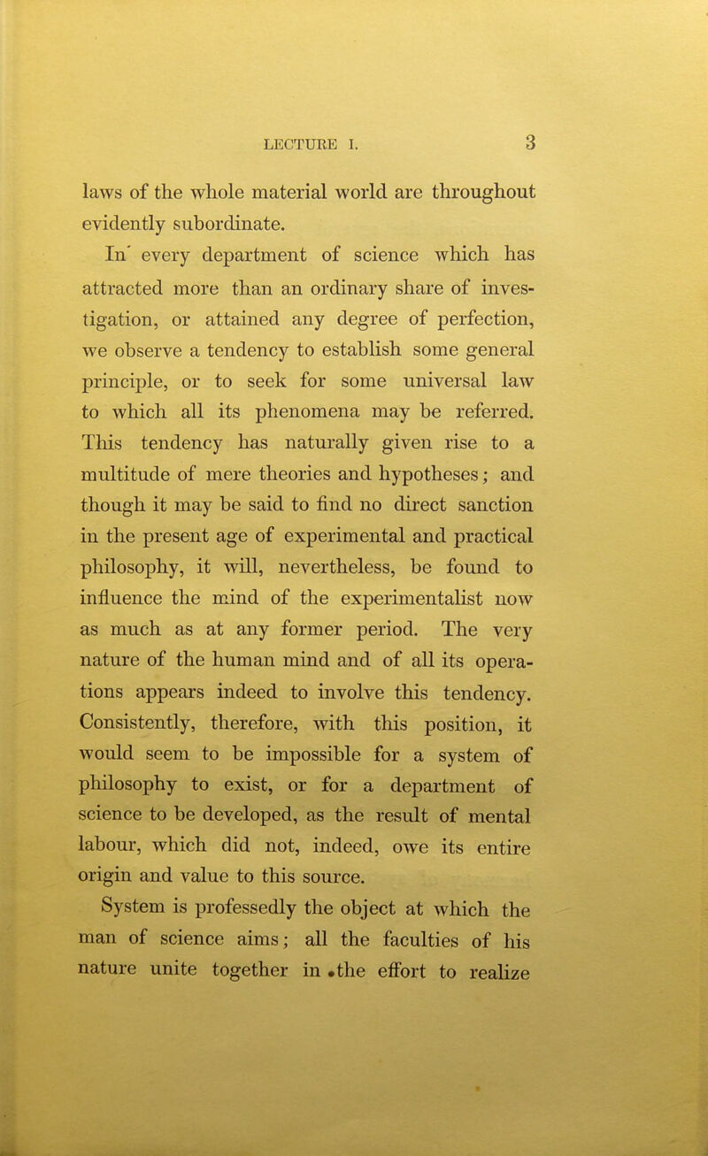 laws of the whole material world are throughout evidently subordinate. In' every department of science which has attracted more than an ordinary share of inves- tigation, or attained any degree of perfection, we observe a tendency to establish some general principle, or to seek for some universal law to which all its phenomena may be referred. This tendency has naturally given rise to a multitude of mere theories and hypotheses; and though it may be said to find no direct sanction in the present age of experimental and practical philosophy, it will, nevertheless, be found to influence the mind of the experimentalist now as much as at any former period. The very nature of the human mind and of all its opera- tions appears indeed to involve this tendency. Consistently, therefore, with this position, it would seem to be impossible for a system of philosophy to exist, or for a department of science to be developed, as the result of mental labour, which did not, indeed, owe its entire origin and value to this source. System is professedly the object at which the man of science aims; all the faculties of his nature unite together in .the effort to realize