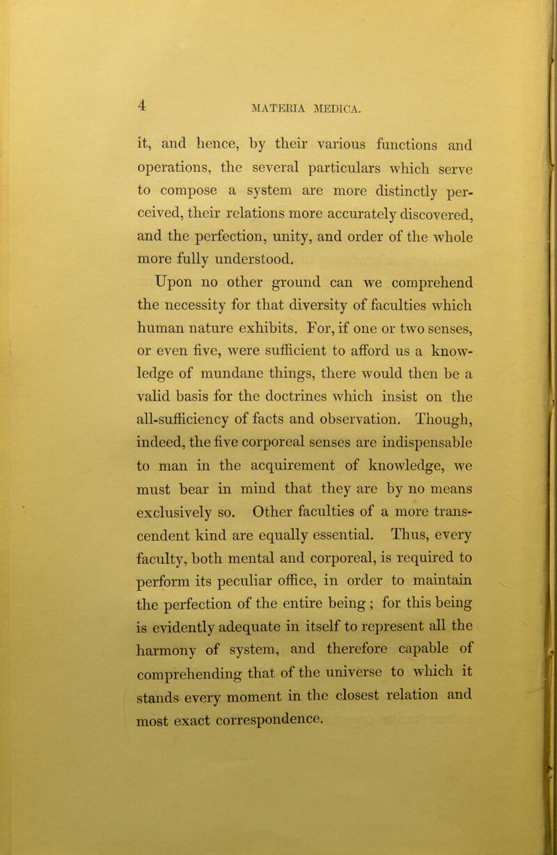 it, and hence, by their various functions and operations, the several particulars which serve to compose a system are more distinctly per- ceived, their relations more accurately discovered, and the perfection, unity, and order of the whole more fully understood. Upon no other ground can we comprehend the necessity for that diversity of faculties which human nature exhibits. For, if one or two senses, or even five, were sufficient to afford us a know- ledge of mundane things, there would then be a valid basis for the doctrines which insist on the all-sufficiency of facts and observation. Though, indeed, the five corporeal senses are indispensable to man in the acquirement of knowledge, we must bear in mind that they are by no means exclusively so. Other faculties of a more trans- cendent kind are equally essential. Thus, every faculty, both mental and corporeal, is required to perform its peculiar office, in order to maintain the perfection of the entire being; for this being is evidently adequate in itself to represent all the harmony of system, and therefore capable of comprehending that of the universe to which it stands every moment in the closest relation and most exact correspondence.