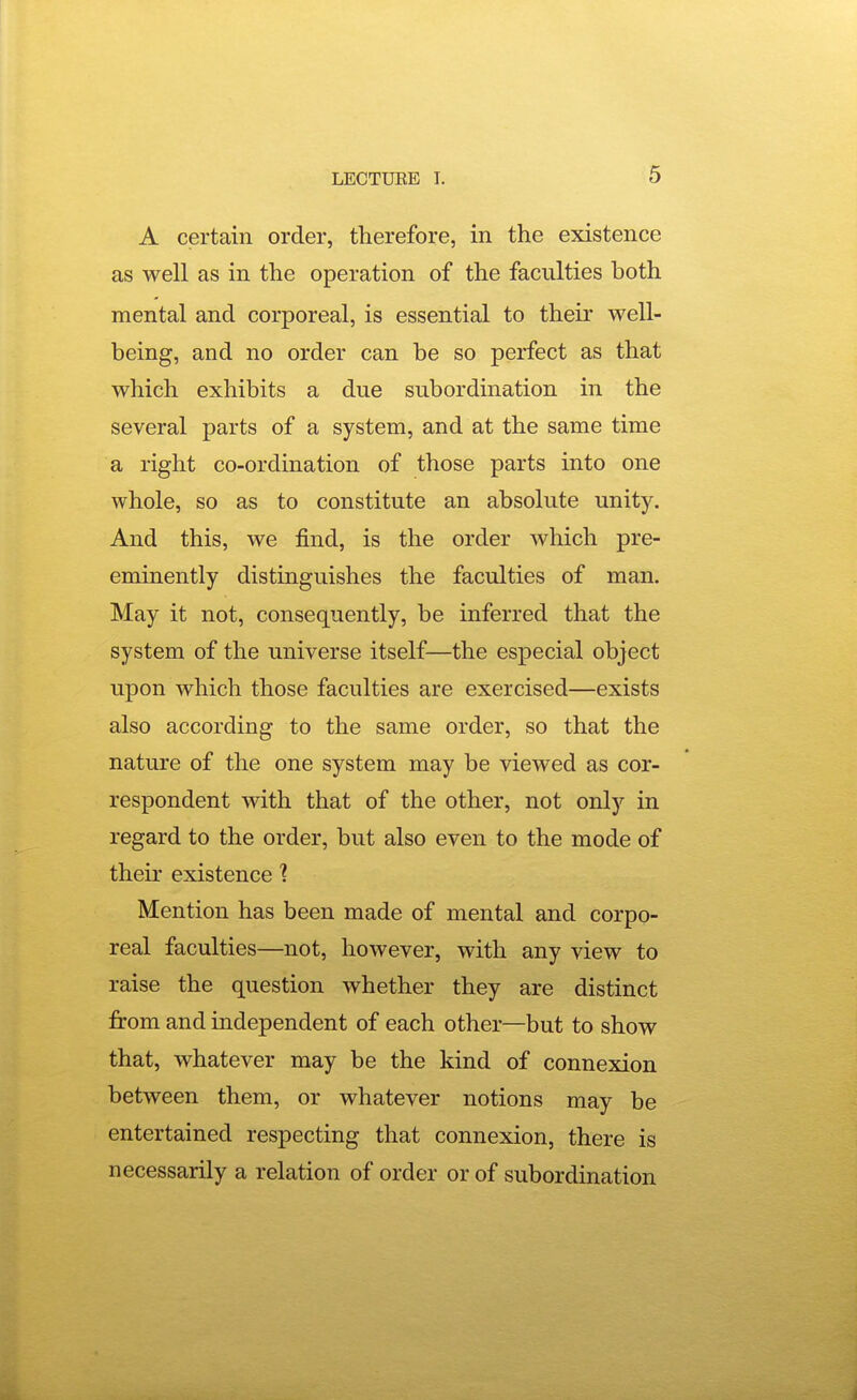 A certain order, therefore, in the existence as well as in the operation of the faculties both mental and corporeal, is essential to their well- being, and no order can be so perfect as that which exhibits a due subordination in the several parts of a system, and at the same time a right co-ordination of those parts into one whole, so as to constitute an absolute unity. And this, we find, is the order Avhich pre- eminently distinguishes the faculties of man. May it not, consequently, be inferred that the system of the universe itself—the especial object upon which those faculties are exercised—exists also according to the same order, so that the nature of the one system may be viewed as cor- respondent with that of the other, not only in regard to the order, but also even to the mode of their existence 1 Mention has been made of mental and corpo- real faculties—not, however, with any view to raise the question whether they are distinct from and independent of each other—but to show that, whatever may be the kind of connexion between them, or whatever notions may be entertained respecting that connexion, there is necessarily a relation of order or of subordination