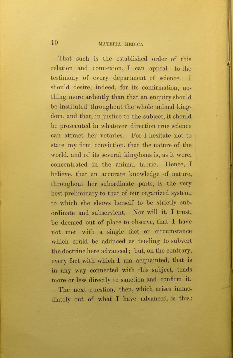 That such is the established order of this relation and connexion, I can appeal to the testimony of every department of science. I should desire, indeed, for its confirmation, no- thing more ardently than that an enquiry should be instituted throughout the whole animal king- dom, and that, in justice to the subject, it should be prosecuted in whatever direction true science can attract her votaries. For I hesitate not to state my firm conviction, that the nature of the world, and of its several kingdoms is, as it were, concentrated in the animal fabric. Hence, I believe, that an accurate knowledge of nature, throughout her subordinate parts, is the very best preliminary to that of our organized system, to which she shows herself to be strictly sub- ordinate and subservient. Nor will it, I trust, be deemed out of place to observe, that I have not met with a single fact or circumstance which could be adduced as tending to subvert the doctrine here advanced; but, on the contrary, every fact with which I am acquainted, that is in any way connected with this subject, tends more or less directly to sanction and confirm it. The next question, then, which arises imme- diately out of what I have advanced, is this: