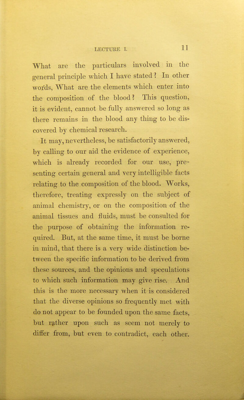 What are the particulars involved in the general principle which I have stated 1 In other words, What are the elements which enter into the composition of the blood? This question, it is evident, cannot be fully answered so long as there remains in the blood any thing to be dis- covered by chemical research. It may, nevertheless, be satisfactorily answered, by calling to our aid the evidence of experience, which is already recorded for our use, pre- senting certain general and very intelligible facts relating to the composition of the blood. Works, therefore, treating expressly on the subject of animal chemistry, or on the composition of the animal tissues and fluids, must be consulted for the purpose of obtaining the information re- quired. But, at the same time, it must be borne in mind, that there is a very wide distinction be- tween the specific information to be derived from these sources, and the opinions and speculations to which such information may give rise. And this is the more necessary when it is considered that the diverse opinions so frequently met with do not appear to be founded upon the same facts, but ra,ther upon such as seem not merely to differ from, but even to contradict, each other. -J