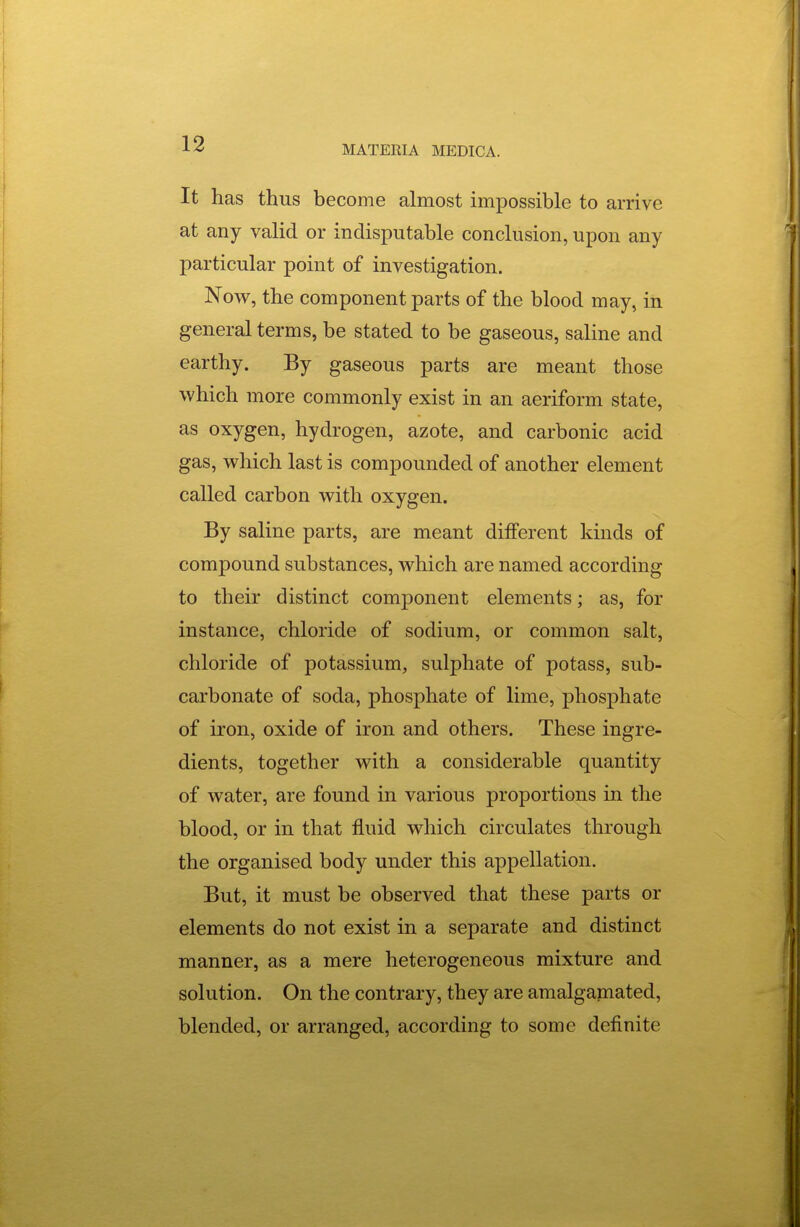 MATERIA MEDICA. It has thus become almost impossible to arrive at any valid or indisputable conclusion, upon any particular point of investigation. Novr, the component parts of the blood may, in general terms, be stated to be gaseous, saline and earthy. By gaseous parts are meant those which more commonly exist in an aeriform state, as oxygen, hydrogen, azote, and carbonic acid gas, which last is compounded of another element called carbon with oxygen. By saline parts, are meant different kinds of compound substances, which are named according to their distinct component elements; as, for instance, chloride of sodium, or common salt, chloride of potassium, sulphate of potass, sub- carbonate of soda, phosphate of lime, phosphate of iron, oxide of iron and others. These ingre- dients, together with a considerable quantity of water, are found in various proportions in the blood, or in that fluid which circulates through the organised body under this appellation. But, it must be observed that these parts or elements do not exist in a separate and distinct manner, as a mere heterogeneous mixture and solution. On the contrary, they are amalgamated, blended, or arranged, according to some definite