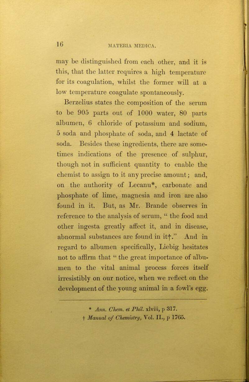 may be distinguished from each other, and it is this, that the latter requires a high temperature for its coagulation, whilst the former will at a low temperature coagulate spontaneously. Berzelius states the composition of the serum to be 905 parts out of 1000 water, 80 parts albumen, 6 chloride of potassium and sodium, 5 soda and phosphate of soda, and 4 lactate of soda. Besides these ingredients, there are some- times indications of the presence of sulphur, though not in sufficient quantity to enable the chemist to assign to it any precise amount; and, on the authority of Lecanu*, carbonate and phosphate of lime, magnesia and iron are also found in it. But, as Mr. Brande observes in reference to the analysis of serum,  the food and other ingesta greatly affect it, and in disease, abnormal substances are found in itf. And in regard to albumen specifically, Liebig hesitates not to affirm that  the great importance of albu- men to the vital animal process forces itself irresistibly on our notice, when we reflect on the development of the young animal in a fowl's egg. * Ann. Chem. et Phil, xlviii, p 317. t Manual of Chemistry, Vol. II., p 1765.