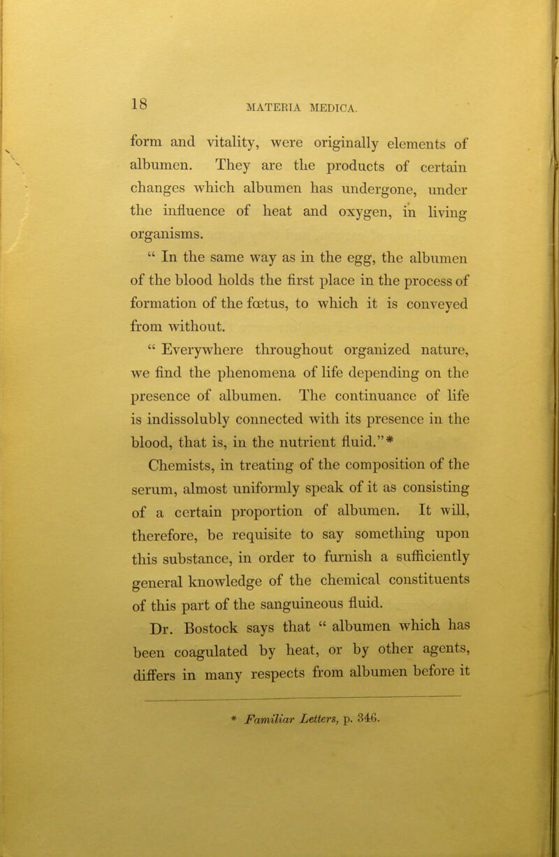 form and vitality, were originally elements of albumen. They are tlie products of certain changes which albumen has undergone, under the influence of heat and oxygen, in living organisms.  In the same way as in the egg, the albumen of the blood holds the first place in the process of formation of the foetus, to which it is conveyed from without.  Everywhere throughout organized nature, we find the phenomena of life depending on the presence of albumen. The continuance of life is indissolubly connected with its presence in the blood, that is, in the nutrient fiuid.* Chemists, in treating of the composition of the serum, almost uniformly speak of it as consisting of a certain proportion of albumen. It wiU, therefore, be requisite to say something upon this substance, in order to furnish a sufficiently general knowledge of the chemical constituents of this part of the sanguineous fluid. Dr. Bostock says that  albumen which has been coagulated by heat, or by other agents, differs in many respects from albumen before it * Familiar Letters, p. 346.