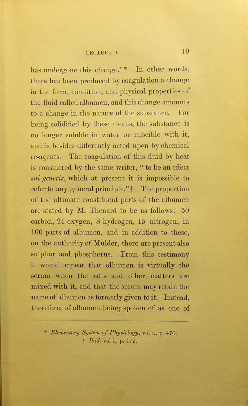 has undergone this change.* In other words, there has been produced by coagulation a change in the form, condition, and physical properties of the fluid called albumen, and this change amounts to a change in the nature of the substance. For being solidified by these means, the substance is no longer soluble in water or miscible with it, and is besides differently acted upon by chemical re-agents. The coagulation of this fluid by heat is considered by the same writer,  to be an effect sui generis^ which at present it is impossible to refer to any general principle. •]• The proportion of the ultimate constituent parts of the albumen are stated by M. Thenard to be as follows: 50 carbon, 24 oxygen, 8 hydrogen, 15 nitrogen, in 100 parts of albumen, and in addition to these, on the authority of Mulder, there are present also sulphur and phosphorus. From this testimony it would appear that albumen is virtually the serum when the salts and other matters are mixed with it, and that the serum may retain the name of albumen as formerly given to it. Instead, therefore, of albumen being spoken of as one of * Elementary System of Physiology, vol i., p. 470, t Ihid. vol i,, p. 472.