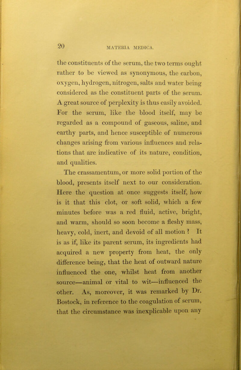 the constituents of the serum, the two terms ought rather to be viewed as synonymous, the carbon, oxygen, hydrogen, nitrogen, salts and water being considered as the constituent parts of the serum. A great source of perplexity is thus easily avoided. For the serum, like the blood itself, may be regarded as a compound of gaseous, saline, and earthy parts, and hence susceptible of numerous changes arising from various influences and rela- tions that are indicative of its nature, condition, and qualities. The crassamentum, or more solid portion of the blood, presents itself next to our consideration. Here the question at once suggests itself, how is it that this clot, or soft solid, which a few minutes before was a red fluid, active, bright, and warm, should so soon become a fleshy mass, heavy, cold, inert, and devoid of all motion 1 It is as if, like its parent serum, its ingredients had acquired a new property from heat, the only difference being, that the heat of outward nature influenced the one, whilst heat from another source—animal or vital to wit—influenced the other. As, moreover, it was remarked by Dr. Bostock, in reference to the coagulation of serum, that the circumstance was inexplicable upon any