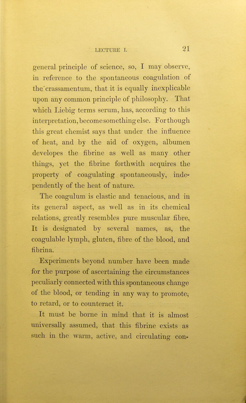 general principle of science, so, I may observe, in reference to the spontaneous coagulation of the'crassamentum, that it is equally inexplicable upon any common principle of philosophy. That which Liebig terms serum, has, according to this interpretation, become something else. For though this great chemist says that under the influence of heat, and by the aid of oxygen, albumen developes the fibrine as well as many other things, yet the fibrine forthwith acquires the property of coagulating spontaneously, inde- pendently of the heat of nature. The coagulum is elastic and tenacious, and in its general aspect, as well as in its chemical relations, greatly resembles pui-e muscular fibre. It is designated by several names, as, the coagulable lymph, gluten, fibre of the blood, and fibrina. Experiments beyond number have been made for the purpose of ascertaining the circumstances peculiarly connected with this spontaneous change of the blood, or tending in any way to promote; to retard, or to counteract it. It must be borne in mind that it is almost universally assumed, that this fibrine exists as such in the warm, active, and circulating cout