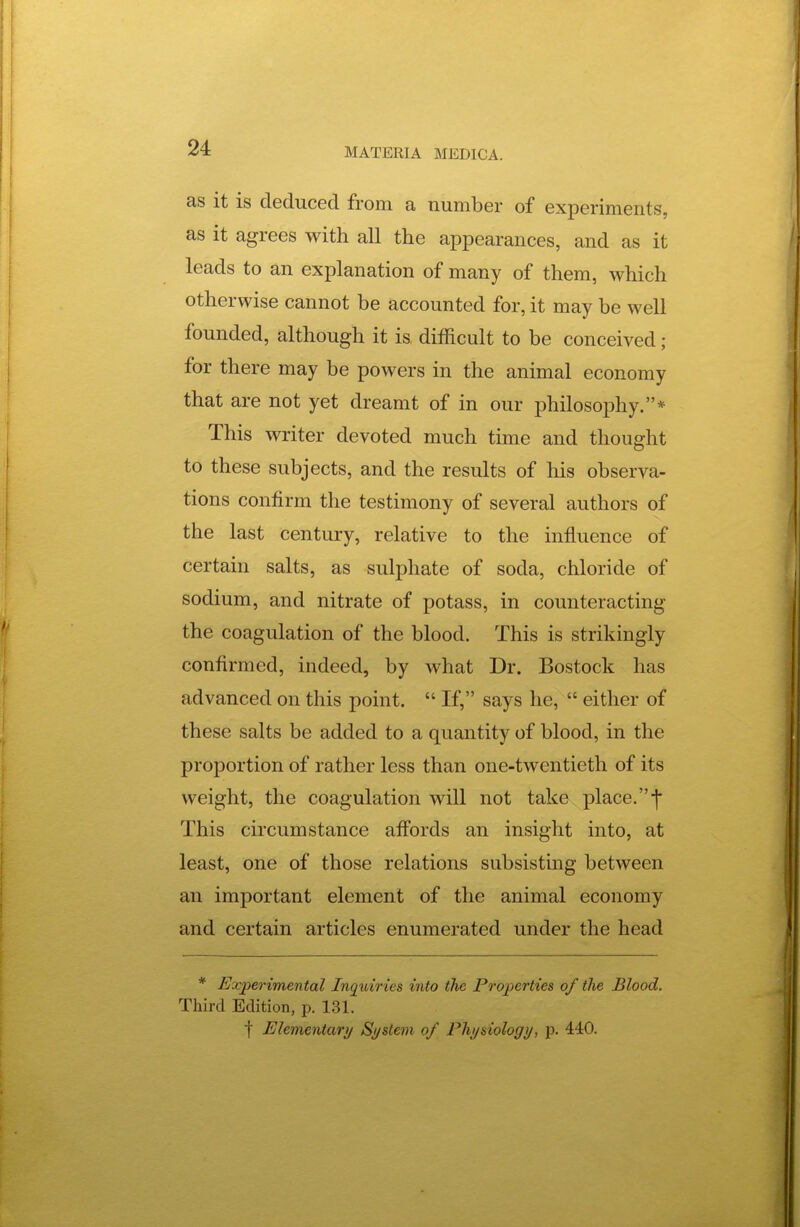 as it is deduced from a number of experiments, as It agrees with all the appearances, and as it leads to an explanation of many of them, which otherwise cannot be accounted for, it may be well founded, although it is difficult to be conceived; for there may be powers in the animal economy that are not yet dreamt of in our philosophy.* This writer devoted much time and thought to these subjects, and the results of his observa- tions confirm the testimony of several authors of the last century, relative to the influence of certain salts, as sulphate of soda, chloride of sodium, and nitrate of potass, in counteracting the coagulation of the blood. This is strikingly confirmed, indeed, by what Dr. Bostock has advanced on this point.  If, says he,  either of these salts be added to a quantity of blood, in the proportion of rather less than one-twentieth of its weight, the coagulation will not take place.-j- This circumstance affords an insight into, at least, one of those relations subsisting between an important element of the animal economy and certain articles enumerated under the head * Experimental Inquiries into the Properties of the Blood. Third Edition, p. 131.