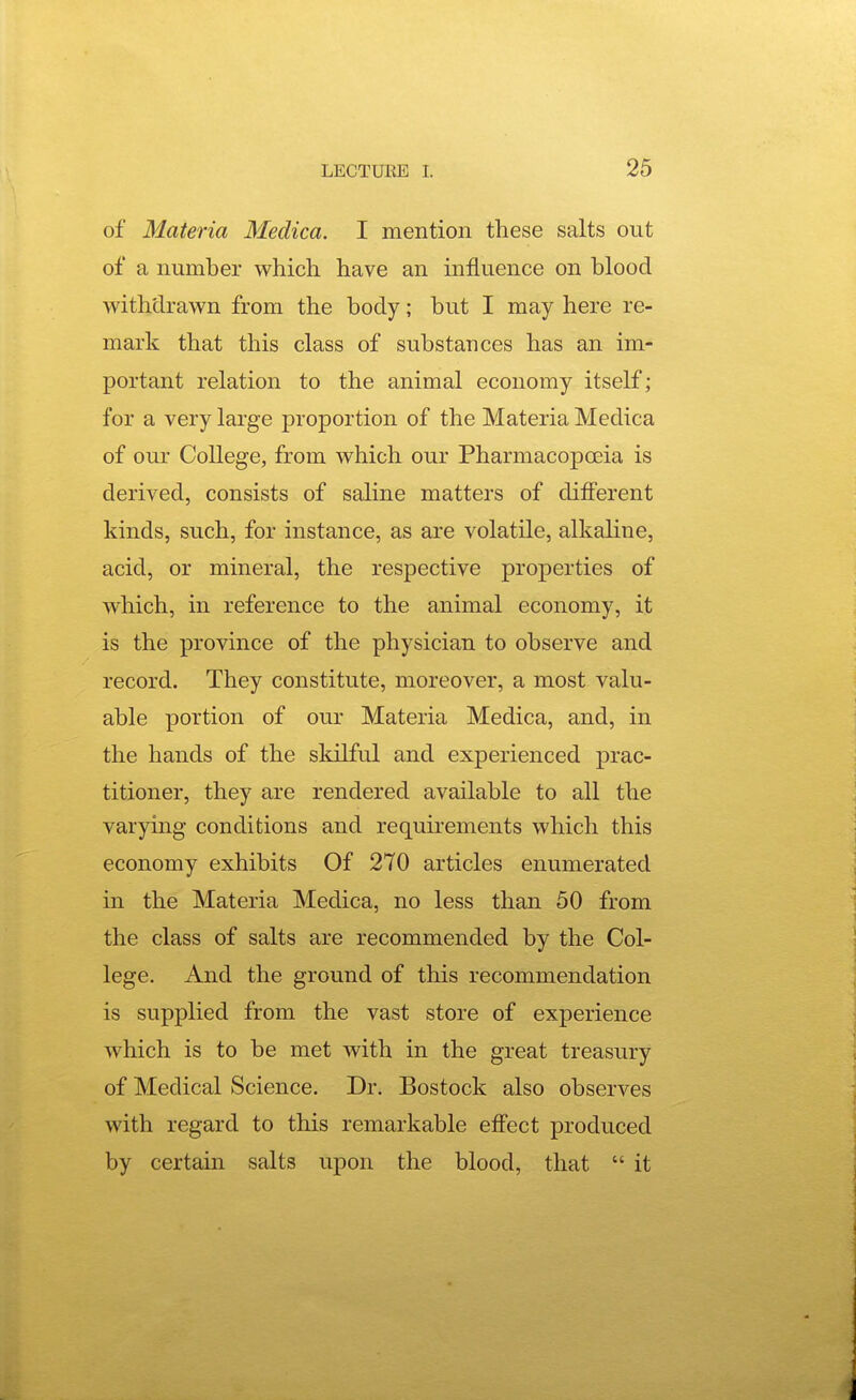 of Materia Medica. I mention these salts out of a number which have an influence on blood withdrawn from the body; but I may here re- mark that this class of substances has an im- portant relation to the animal economy itself; for a very large proportion of the Materia Medica of our College, from which our Pharmacopoeia is derived, consists of saline matters of different kinds, such, for instance, as are volatile, alkaline, acid, or mineral, the respective properties of which, in reference to the animal economy, it is the province of the physician to observe and record. They constitute, moreover, a most valu- able portion of our Materia Medica, and, in the hands of the skilful and experienced prac- titioner, they are rendered available to all the varying conditions and requirements which this economy exhibits Of 270 articles enumerated in the Materia Medica, no less than 50 from the class of salts are recommended by the Col- lege. And the ground of this recommendation is supplied from the vast store of experience which is to be met with in the great treasury of Medical Science. Dr. Bostock also observes with regard to this remarkable effect produced by certain salts upon the blood, that  it