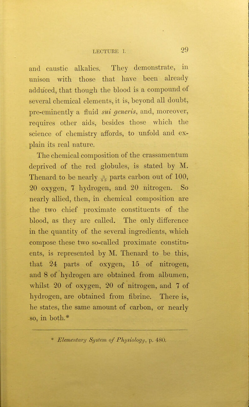 and caustic alkalies. They demonstrate, in unison with those that have been already adduced, that though the blood is a compound of several chemical elements, it is, beyond all doubt, pre-eminently a fluid sui generis, and, moreover, requires other aids, besides those which the science of chemistrv affords, to unfold and ex- plain its real nature. The chemical composition of the crassamentum deprived of the red globules, is stated by M. Thenard to be nearly ^ parts carbon out of 100, 20 oxygen, 7 hydrogen, and 20 nitrogen. So nearly allied, then, in chemical composition are the two chief proximate constituents of the blood, as they are called. The only difference in the quantity of the several ingredients, which compose these two so-called proximate constitu- ents, is represented by M. Thenard to be this, that 24 parts of oxygen, 15 of nitrogen, and 8 of hydrogen are obtained from albumen, whilst 20 of oxygen, 20 of nitrogen, and 7 of hydrogen, are obtained from fibrine. There is, he states, the same amount of carbon, or nearly so, in both.*