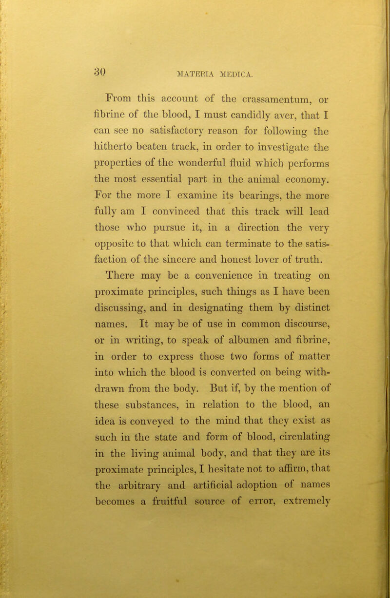 From this account of the crassamentiim, or fibrine of the blood, I must candidly aver, that I can see no satisfactory reason for following the hitherto beaten track, in order to investigate the properties of the wonderful fluid which performs the most essential part in the animal economy. For the more I examine its bearings, the more fully am I convinced that this track will lead those who pursue it, in a direction the very opposite to that which can terminate to the satis- faction of the sincere and honest lover of truth. There may be a convenience in treating on proximate principles, such things as I have been discussing, and in designating them by distinct names. It may be of use in common discourse, or in writing, to speak of albumen and fibrine, in order to express those two forms of matter into which the blood is converted on being with- drawn from the body. But if, by the mention of these substances, in relation to the blood, an idea is conveyed to the mind that they exist as such in the state and form of blood, circulating in the living animal body, and that they are its proximate principles, I hesitate not to affirm, that the arbitrary and artificial adoption of names becomes a fruitful source of error, extremely
