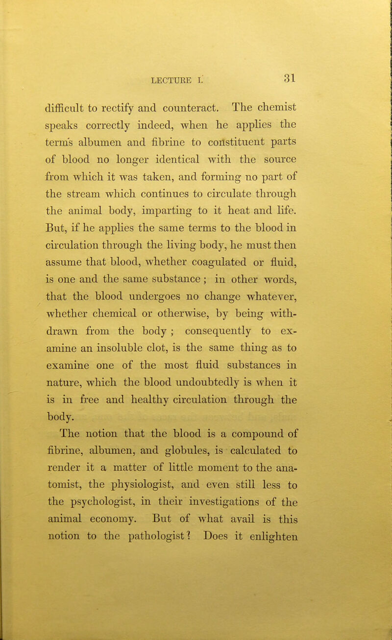 difficult to rectify and counteract. The chemist speaks correctly indeed, when he applies the terms albumen and fibrine to constituent parts of blood no longer identical with the source from which it was taken, and forming no part of the stream which continues to circulate through the animal body, imparting to it heat and life. But, if he apphes the same terms to the blood in circulation through the living body, he must then assume that blood, whether coagulated or fluid, is one and the same substance; in other words, that the blood undergoes no change whatever, whether chemical or otherwise, by being with- drawn from the body ; consequently to ex- amine an insoluble clot, is the same thing as to examine one of the most fluid substances in nature, which the blood undoubtedly is when it is in free and healthy circulation through the body. The notion that the blood is a compound of fibrine, albumen, and globules, is calculated to render it a matter of little moment to the ana- tomist, the physiologist, and even still less to the psychologist, in their investigations of the animal economy. But of what avail is this notion to the pathologist 1 Does it enlighten