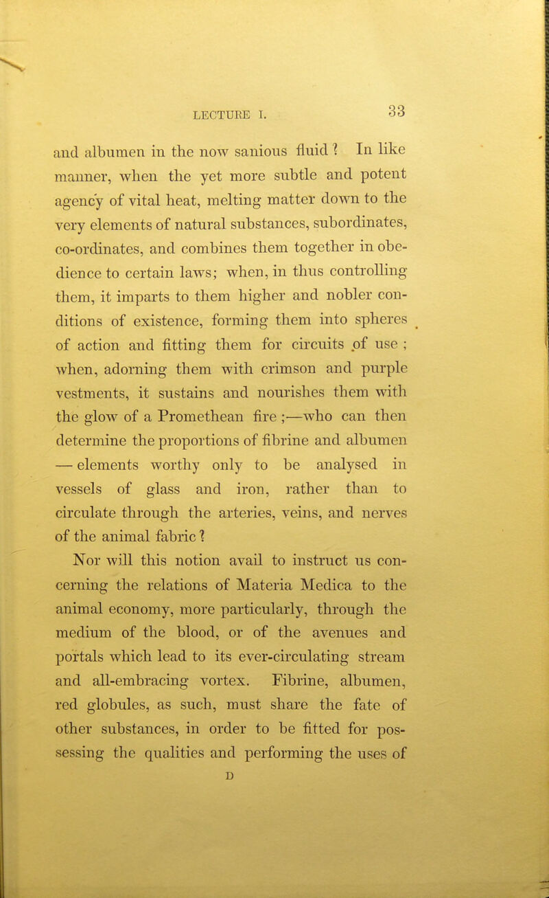 and albumen in the now sanious fluid 1 In like manner, when the yet more subtle and potent agency of vital heat, melting matter down to the very elements of natural substances, subordinates, co-ordinates, and combines them together in obe- dience to certain laws; when, in thus controlling them, it impai'ts to them higher and nobler con- ditions of existence, forming them into spheres ^ of action and fitting them for circuits of use ; when, adorning them with crimson and purple vestments, it sustains and nourishes them with the glow of a Promethean fire ;—who can then determine the proportions of fibrine and albumen — elements worthy only to be analysed in vessels of glass and iron, rather than to circulate through the arteries, veins, and nerves of the animal fabric ? Nor wiJl this notion avail to instruct us con- cerning the relations of Materia Medica to the animal economy, more particularly, through the medium of the blood, or of the avenues and portals which lead to its ever-circulating stream and all-embracing vortex. Fibrine, albumen, red globules, as such, must share the fate of other substances, in order to be fitted for pos- sessing the qualities and performing the uses of D