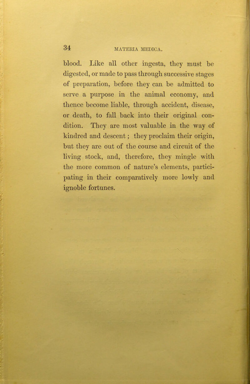 blood. Like all other ingesta, they must be digested, or made to pass through successive stages of preparation, before they can be admitted to serve a purpose in the animal economy, and thence become liable, through accident, disease, or death, to fall back into their original con- dition. They are most valuable in the way of kindred and descent; they proclaim their origin, but they are out of the course and circuit of the living stock, and, therefore, they mingle with the more common of nature's elements, partici- pating in their comparatively more lowly and ignoble fortunes.