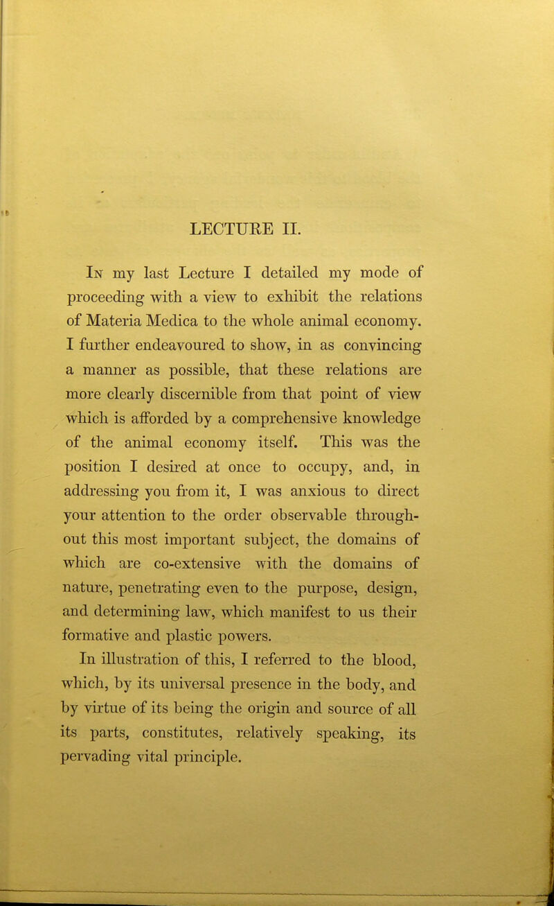 In my last Lecture I detailed my mode of proceeding with a view to exhibit the relations of Materia Medica to the whole animal economy. I further endeavoured to show, in as convincing a manner as possible, that these relations are more clearly discernible from that point of view which is afforded by a comprehensive knowledge of the animal economy itself. This was the position I desired at once to occupy, and, in addressing you from it, I was anxious to direct your attention to the order observable through- out this most important subject, the domains of which are co-extensive with the domains of nature, penetrating even to the purpose, design, and determining law, which manifest to us their formative and plastic powers. In illustration of this, I referred to the blood, which, by its universal presence in the body, and by virtue of its being the origin and source of all its parts, constitutes, relatively speaking, its pervading vital principle.