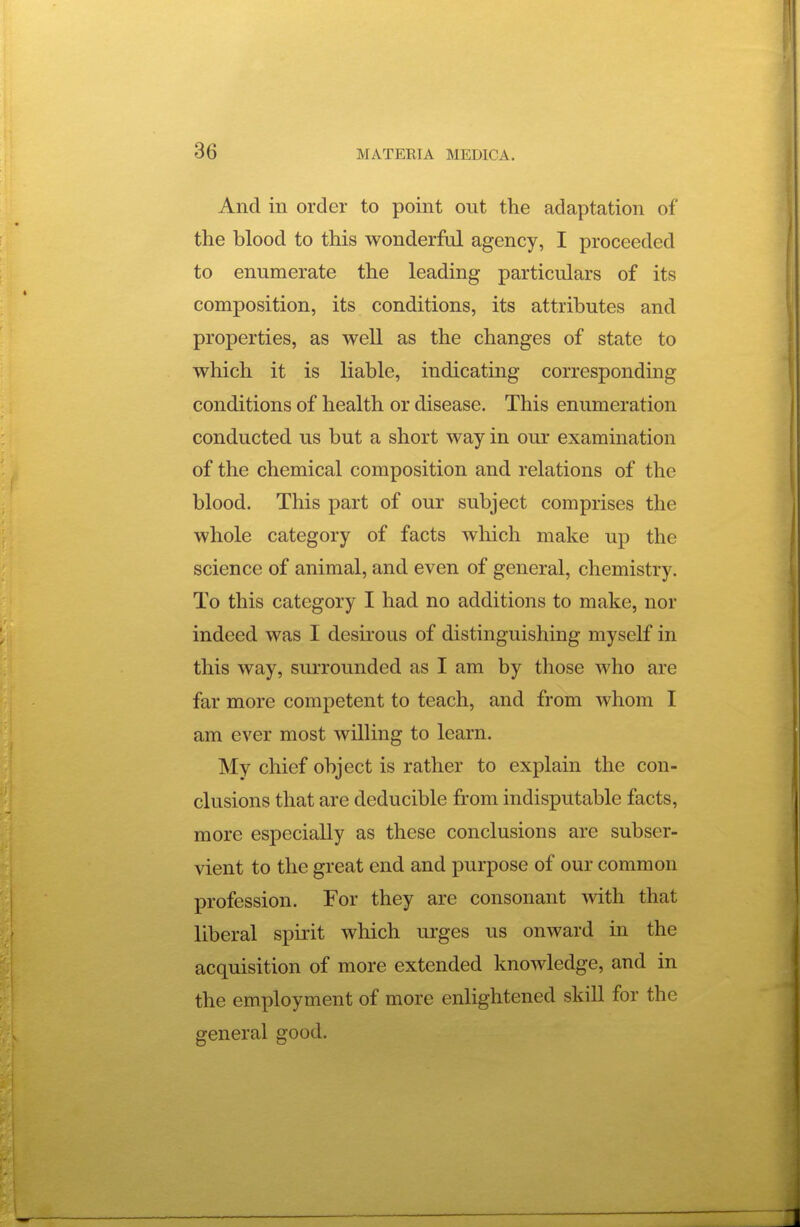 And in order to point out the adaptation of the blood to this wonderful agency, I proceeded to enumerate the leading particulars of its composition, its conditions, its attributes and properties, as well as the changes of state to which it is liable, indicating corresponding conditions of health or disease. This enumeration conducted us but a short way in our examination of the chemical composition and relations of the blood. This part of our subject comprises the whole category of facts which make up the science of animal, and even of general, chemistry. To this category I had no additions to make, nor indeed was I desu'ous of distinguishing myself in this way, surrounded as I am by those who are far more competent to teach, and from whom I am ever most willing to learn. My chief object is rather to explain the con- clusions that are deducible from indisputable facts, more especially as these conclusions are subser- vient to the great end and purpose of our common profession. For they are consonant with that liberal spirit which urges us onward in the acquisition of more extended knowledge, and in the employment of more enlightened skill for the general good.