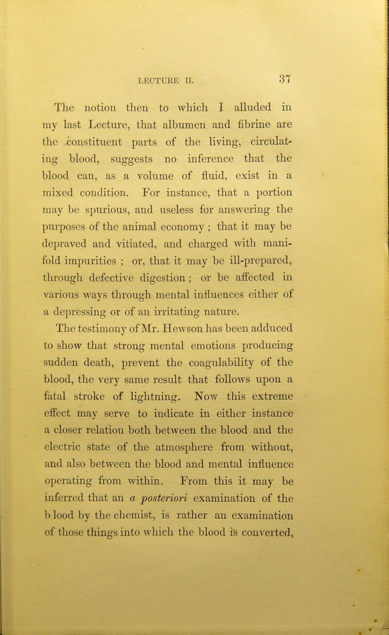 The notion then to which I alluded in my last Lecture, that albumen and fibrine are the constituent parts of the living, circulat- ing blood, suggests no inference that the blood can, as a volume of fluid, exist in a mixed condition. For instance, that a portion may be spurious, and useless for answering the purposes of the animal economy ; that it may be depraved and vitiated, and charged mth mani- fold impurities ; or, that it may be ill-prepared, through defective digestion; or be afl'ected in various ways through mental influences either of a depressing or of an irritating nature. The testimony of Mr. Hewson has been adduced to show that strong mental emotions producing sudden death, prevent the coagulability of the blood, the very same result that follows upon a fatal stroke of lightning. Now this extreme effect may serve to indicate in either mstance a closer relation both between the blood and the electric state of the atmosphere from without, and also between the blood and mental influence operating from within. From this it may be inferred that an a posteriori examination of the b lood by the chemist, is rather an examination of those things into which the blood is converted,