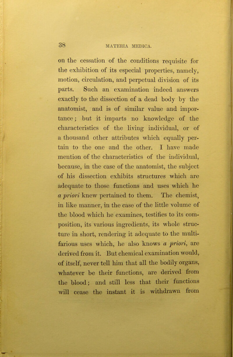 on the cessation of the conditions requisite for the exhibition of its especial properties, namely, motion, circulation, and perpetual division of its parts. Such an examination indeed answers exactly to the dissection of a dead body by the anatomist, and is of similar value and impor- tance ; but it imparts no knowledge of the characteristics of the living individual, or of a thousand other attributes which equally per- tain to the one and the other. I have made mention of the characteristics of the mdividual, because, in the case of the anatomist, the subject of his dissection exhibits structures which are adequate to those functions and uses which he a priori knew pertained to them. The chemist, in like manner, in the case of the little volume of the blood which he examines, testifies to its com- position, its various ingredients, its whole struc- ture in short, rendering it adequate to the multi- farious uses which, he also knows a priori, are derived from it. But chemical examination would, of itself, never tell him that all the bodily organs, whatever be their functions, are derived from the blood; and still less that their functions will cease the instant it is withdrawn from