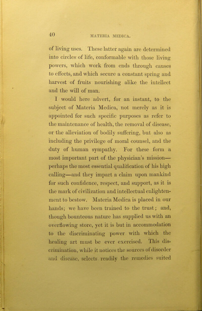 of living uses. Tliese latter again are determined into circles of life, conformable with those living powers, which work from ends through causes to effects, and which secure a constant spring and harvest of fruits nourishing alike the intellect and the will of man. I would here advert, for an instant, to the subject of Materia Medica, not merely as it is appointed for such specific purposes as refer to the maintenance of health, the removal of disease, or the alleviation of bodily suffering, but also as including the privilege of moral counsel, and the duty of human sympathy. For these form a most important part of the physician's mission— perhaps the most essential qualification of his high calling—and they impart a claim upon mankind for such confidence, respect, and support, as it is the mark of civilization and intellectual enlighten- ment to bestow. Materia Medica is placed in our hands; we have been trained to the trust; and, though bounteous nature has supplied us with an overflowing store, yet it is but in accommodation to the discriminating power with which the healing art must be ever exercised. This dis- crimination, while it notices the sources of disorder and disease, selects. readily the remedies suited