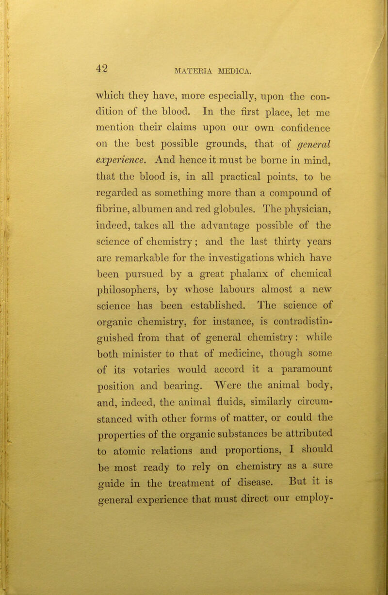 which they have, more especially, upon the con- dition of the blood. In the first place, let me mention their claims upon our own confidence on the best possible grounds, that of general experience. And hence it must be borne in mind, that the blood is, in all practical points, to be regarded as something more than a compound of fibrine, albumen and red globules. The physician, indeed, takes all the advantage possible of the science of chemistry; and the last thirty years are remarkable for the investigations which have been pursued by a great phalanx of chemical philosophers, by whose labours almost a new science has been established. The science of organic chemistry, for instance, is contradistin- guished from that of general chemistry: while both minister to that of medicine, though some of its votaries would accord it a paramount position and bearing. Were the animal body, and, indeed, the animal fluids, similarly circum- stanced with other forms of matter, or could the properties of the organic substances be attributed to atomic relations and proportions, I should be most ready to rely on chemistry as a sure guide in the treatment of disease. But it is general experience that must direct our employ-