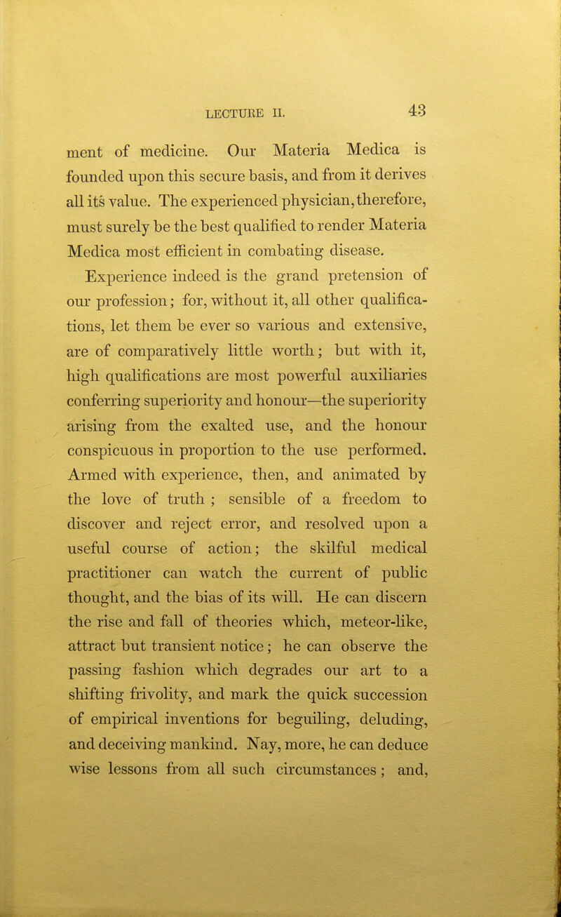 ment of medicine. Our Materia Medica is founded upon this secure basis, and from it derives all its value. The experienced physician, therefore, must surely be the best qualified to render Materia Medica most efficient in combating disease. Experience indeed is the grand pretension of our profession; for, without it, all other qualifica- tions, let them be ever so various and extensive, are of comparatively little worth; but with it, high qualifications are most powerful auxiliaries conferring superiority and honour—the superiority arising from the exalted use, and the honour conspicuous in proportion to the use performed. Armed with experience, then, and animated by the love of truth ; sensible of a freedom to discover and reject error, and resolved upon a useful course of action; the skilful medical practitioner can watch the current of public thought, and the bias of its will. He can discern the rise and fall of theories which, meteor-hke, attract but transient notice; he can observe the passing fashion which degrades our art to a shifting frivolity, and mark the quick succession of empirical inventions for beguiling, deluding, and deceiving mankind. Nay, more, he can deduce wise lessons from all such circumstances; and,