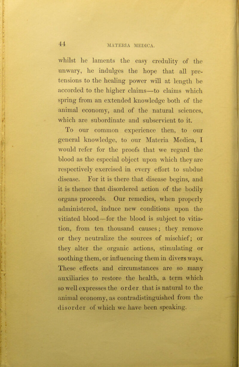 whilst he laments the easy credulity of the unwary, he indulges the hope that all pre- tensions to the healing power will at length be accorded to the higher claims—to claims which spring from an extended knowledge both of the animal economy, and of the natural sciences, which are subordinate and subservient to it. To our common experience then, to our general knowledge, to our Materia Medica, I would refer for the proofs that we regard the blood as the especial object upon which they are respectively exercised in every effort to subdue disease. For it is there that disease begins, and it is thence that disordered action of the bodily organs proceeds. Our remedies, when properly administered, induce new conditions upon the vitiated blood—for the blood is subject to vitia- tion, from ten thousand causes; they remove or they neutralize the sources of mischief; or they alter the organic actions, stimulating or soothing them, or influencing them in divers ways. These effects and circumstances are so many auxiliaries to restore the health, a term which so well expresses the order that is natural to the animal economy, as contradistinguished from the disorder of which we have been speaking.