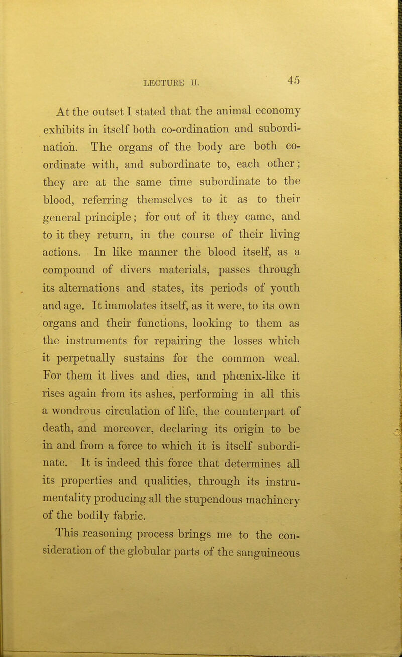 At the outset I stated that the animal economy exhibits in itself both co-ordination and subordi- nation. The organs of the body are both co- ordinate with, and subordinate to, each other; they are at the same time subordinate to the blood, referring themselves to it as to their general principle; for out of it they came, and to it they return, in the course of their living actions. In like manner the blood itself, as a compound of divers materials, passes through its alternations and states, its periods of youth and age. It immolates itself, as it were, to its own organs and their functions, looking to them as the instruments for repairing the losses which it perpetually sustains for the common weal. For them it lives and dies, and phoenix-like it rises again from its ashes, performing in all this a wondrous circulation of life, the counterpart of death, and moreover, declaring its origin to be in and from a force to which it is itself subordi- nate. It is indeed this force that determines all its properties and qualities, through its instru- mentahty producing all the stupendous machinery of the bodily fabric. This reasoning process brings me to the con- sideration of the globular parts of the sanguineous