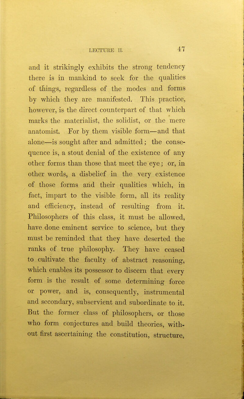 and it strildngly exhibits the strong tendency there is in mankind to seek for the qualities of things, regardless of the modes and forms by which they are manifested. This practice, however, is the direct counterpart of that which marks the materialist, the solidist, or the mere anatomist. For by them visible form—and that alone—is sought after and admitted; the conse- quence is, a stout denial of the existence of any other forms than those that meet the eye; or, in other words, a disbelief in the very existence of those forms and their qualities which, in fact, impart to the visible form, all its reality and efficiency, instead of resulting from it. Philosophers of this class, it must be allowed, have done eminent service to science, but they must be reminded that they have deserted the ranks of true philosophy. They have ceased to cultivate the faculty of abstract reasoning, which enables its possessor to discern that every form is the result of some determining force or power, and is, consequently, instrumental and secondary, subservient and subordinate to it. But the former class of philosophers, or those who form conjectures and build theories, with- out first ascertaining the constitution, structure.