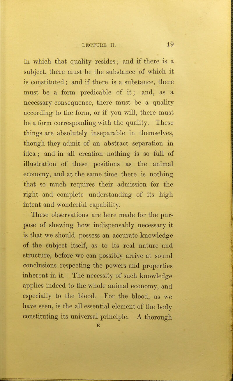 in which that quality resides; and if there is a subject, there must be the substance of which it is constituted; and if there is a substance, there must be a form predicable of it; and, as a necessary consequence, there must be a quahty according to the form, or if you will, there must be a form corresponding with the quality. These things are absolutely inseparable in themselves, though they admit of an abstract separation in idea; and in all creation nothing is so full of illustration of these positions as the animal economy, and at the same time there is nothing that so much requires their admission for the right and complete understanding of its high intent and wonderful capability. These observations are here made for the pur- pose of shewing how indispensably necessary it is that we should possess an accurate knowledge of the subject itself, as to its real nature and structure, before we can possibly arrive at sound conclusions respecting the powers and properties inherent in it. The necessity of such knowledge applies indeed to the whole animal economy, and especially to the blood. For the blood, as we have seen, is the all essential element of the body constituting its universal principle. A thorough E