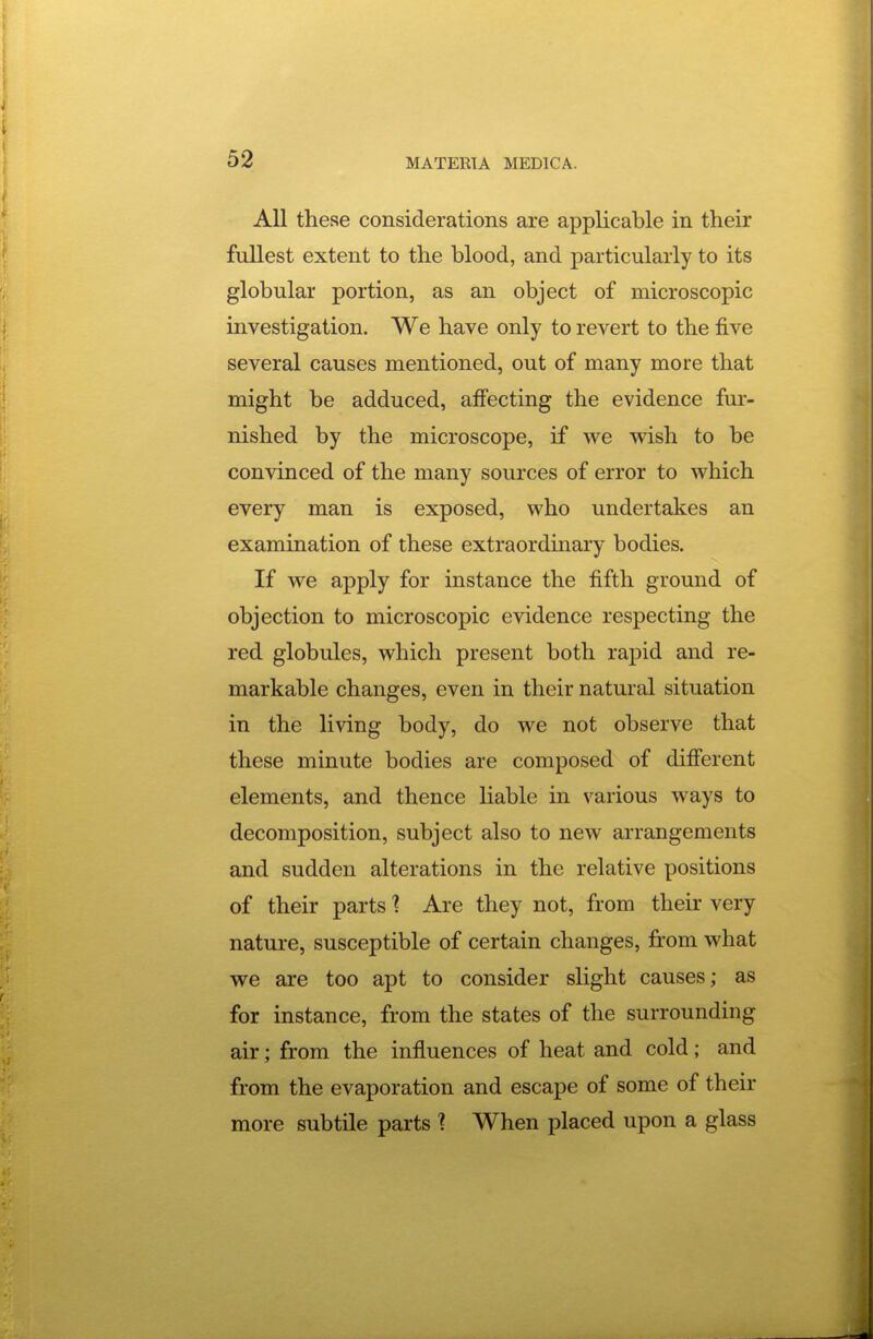 All these considerations are applicable in their fullest extent to the blood, and particularly to its globular portion, as an object of microscopic investigation. We have only to revert to the five several causes mentioned, out of many more that might be adduced, affecting the evidence fur- nished by the microscope, if we wish to be convinced of the many sources of error to which every man is exposed, who undertakes an examination of these extraordinary bodies. If we apply for instance the fifth ground of objection to microscopic evidence respecting the red globules, which present both rapid and re- markable changes, even in their natural situation in the living body, do we not observe that these minute bodies are composed of different elements, and thence liable in various ways to decomposition, subject also to new arrangements and sudden alterations in the relative positions of their parts 1 Are they not, from their very nature, susceptible of certain changes, from what we are too apt to consider slight causes; as for instance, from the states of the surrounding air; from the influences of heat and cold; and from the evaporation and escape of some of their more subtile parts ] When placed upon a glass