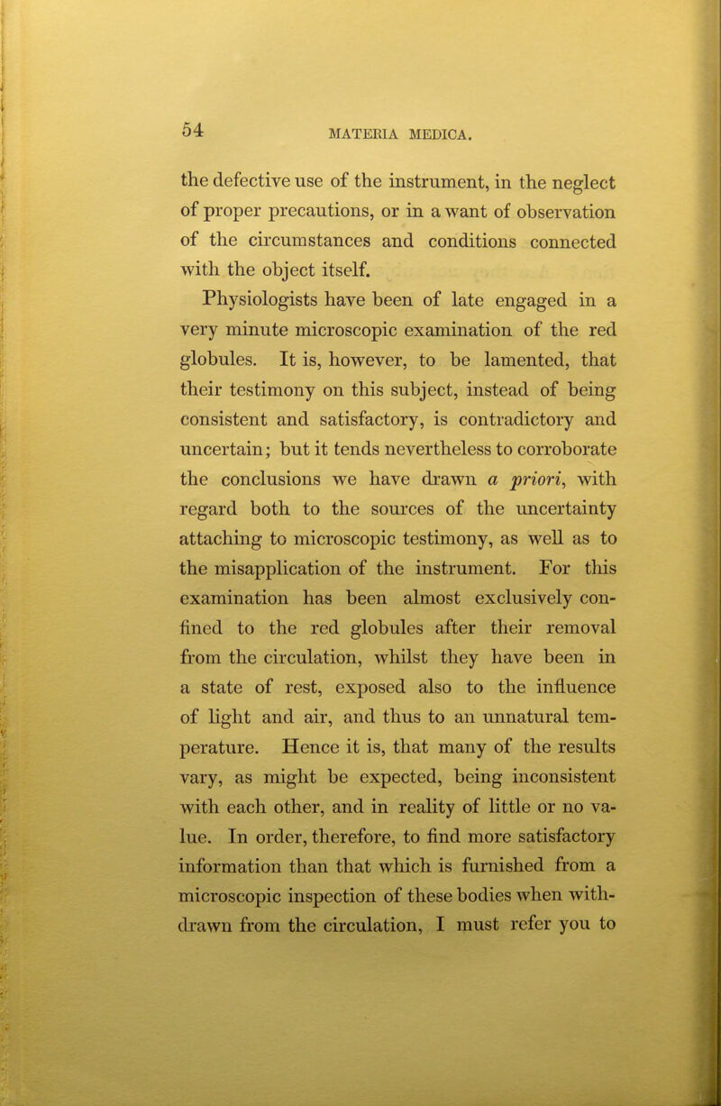 the defective use of the instrument, in the neglect of proper precautions, or in a want of observation of the circumstances and conditions connected with the object itself. Physiologists have been of late engaged in a very minute microscopic examination of the red globules. It is, however, to be lamented, that their testimony on this subject, instead of being consistent and satisfactory, is contradictory and uncertain; but it tends nevertheless to corroborate the conclusions we have drawn a priori, with regard both to the sources of the uncertainty attaching to microscopic testimony, as well as to the misapplication of the instrument. For this examination has been almost exclusively con- fined to the red globules after their removal from the circulation, whilst they have been in a state of rest, exposed also to the influence of light and air, and thus to an unnatural tem- perature. Hence it is, that many of the results vary, as might be expected, being inconsistent with each other, and in reality of little or no va- lue. In order, therefore, to find more satisfactory information than that which is furnished from a microscopic inspection of these bodies when with- drawn from the circulation, I must refer you to